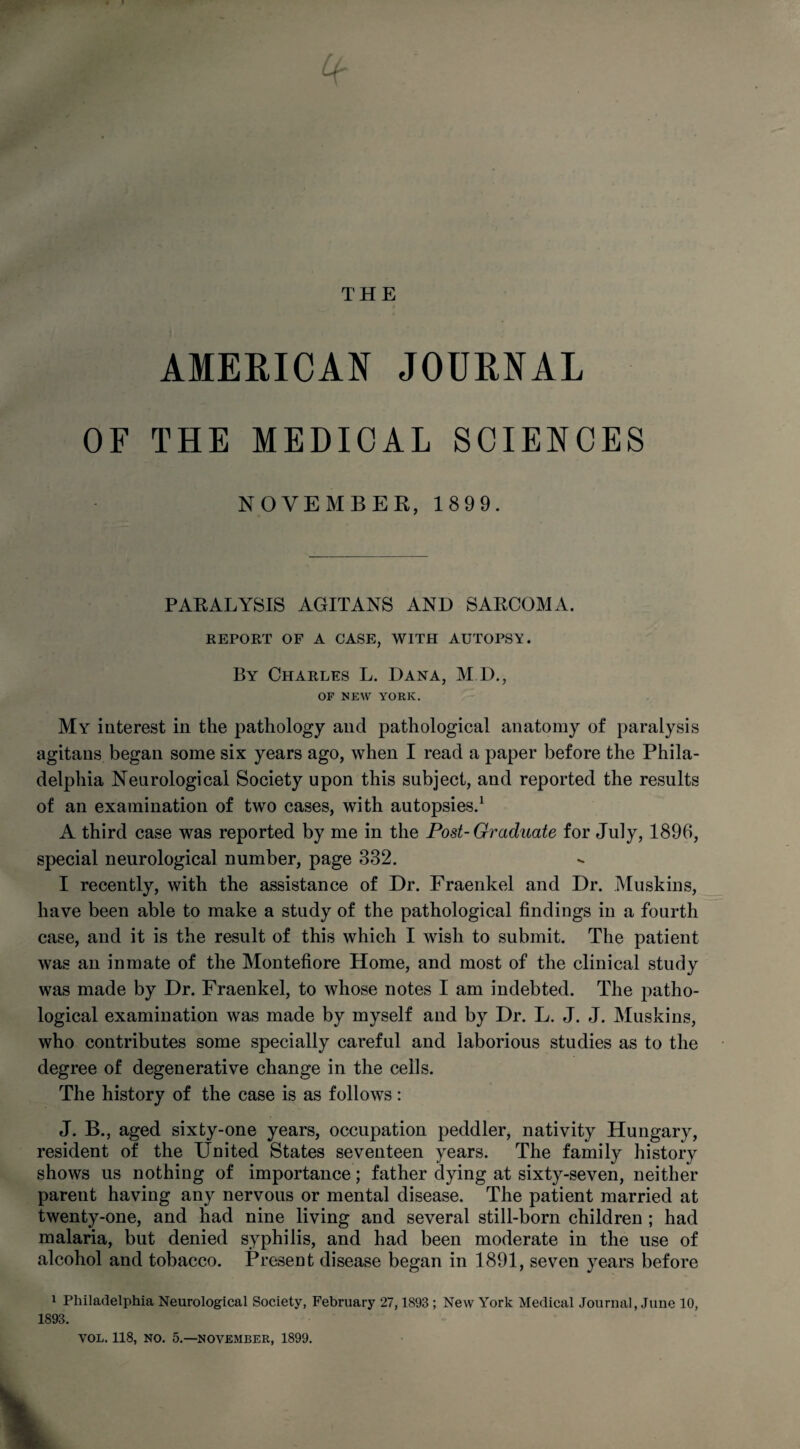 THE AMERICAN JOURNAL OF THE MEDICAL SCIENCES NOVEMBER, 1899. PARALYSIS AGITANS AND SARCOMA. REPORT OF A CASE, WITH AUTOPSY. By Charles L. Dana, M.D., OF NEW YORK. My interest in the pathology and pathological anatomy of paralysis agitans began some six years ago, when I read a paper before the Phila¬ delphia Neurological Society upon this subject, and reported the results of an examination of two cases, with autopsies.1 A third case was reported by me in the Post-Graduate for July, 1896, special neurological number, page 332. I recently, with the assistance of Dr. Fraenkel and Dr. Muskins, have been able to make a study of the pathological findings in a fourth case, and it is the result of this which I wish to submit. The patient was an inmate of the Montefiore Home, and most of the clinical study was made by Dr. Fraenkel, to whose notes I am indebted. The patho¬ logical examination was made by myself and by Dr. L. J. J. Muskins, who contributes some specially careful and laborious studies as to the degree of degenerative change in the cells. The history of the case is as follows: J. B., aged sixty-one years, occupation peddler, nativity Hungary, resident of the United States seventeen years. The family history shows us nothing of importance; father dying at sixty-seven, neither parent having any nervous or mental disease. The patient married at twenty-one, and had nine living and several still-born children ; had malaria, but denied syphilis, and had been moderate in the use of alcohol and tobacco. Present disease began in 1891, seven years before 1 Philadelphia Neurological Society, February 27,1893 ; New York Medical Journal, June 10, 1893. VOL. 118, NO. 5.—NOVEMBER, 1899.