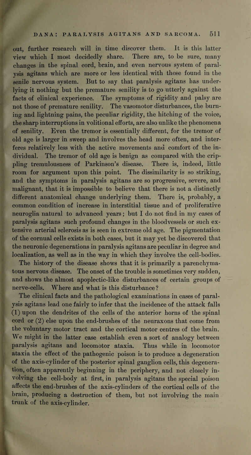 out, further research will in time discover them. It is this latter view which I most decidedly share. There are, to be sure, many changes in the spinal cord, brain, and even nervous system of paral¬ ysis agitans which are more or less identical with those found in the senile nervous system. But to say that paralysis agitans lias under¬ lying it nothing but the premature senility is to go utterly against the facts of clinical experience. The symptoms of rigidity and palsy are not those of premature senility. The vasomotor disturbances, the burn¬ ing and lightning pains, the peculiar rigidity, the hitching of the voice, the sharp interruptions in volitional efforts, are also unlike the phenomena of senility. Even the tremor is essentially different, for the tremor of old age is larger in sweep and involves the head more often, and inter¬ feres relatively less with the active movements and comfort of the in¬ dividual. The tremor of old age is benign as compared with the crip¬ pling tremulousness of Parkinson’s disease. There is, indeed, little room for argument upon this point. The dissimilarity is so striking, and the symptoms in paralysis agitans are so progressive, severe, and malignant, that it is impossible to believe that there is not a distinctly different anatomical change underlying them. There is, probably, a common condition of increase in interstitial tissue and of proliferative neuroglia natural to advanced years; but I do not find in my cases of paralysis agitans such profound changes in the bloodvessels or such ex¬ tensive arterial sclerosis as is seen in extreme old age. The pigmentation of the cornual cells exists in both cases, but it may yet be discovered that the neuronic degenerations in paralysis agitans are peculiar in degree and localization, as well as in the way in which they involve the cell-bodies. The history of the disease shows that it is primarily a parenchyma¬ tous nervous disease. The onset of the trouble is sometimes very sudden, and shows the almost apoplectic-like disturbances of certain groups of nerve-cells. Where and what is this disturbance ? The clinical facts and the pathological examinations in cases of paral¬ ysis agitans lead one fairly to infer that the incidence of the attack falls (1) upon the dendrites of the cells of the anterior horns of the spinal cord or (2) else upon the end-brushes of the neuraxons that come from the voluntary motor tract and the cortical motor centres of the brain. We might in the latter case establish even a sort of analogy between paralysis agitans and locomotor ataxia. Thus while in locomotor ataxia the effect of the pathogenic poison is to produce a degeneration of the axis-cylinder of the posterior spinal ganglion cells, this degenera¬ tion, often apparently beginning in the periphery, and not closely in¬ volving the cell-body at first, in paralysis agitans the special poison affects the end-brushes of the axis-cylinders of the cortical cells of the brain, producing a destruction of them, but not involving the main trunk of the axis-cylinder.