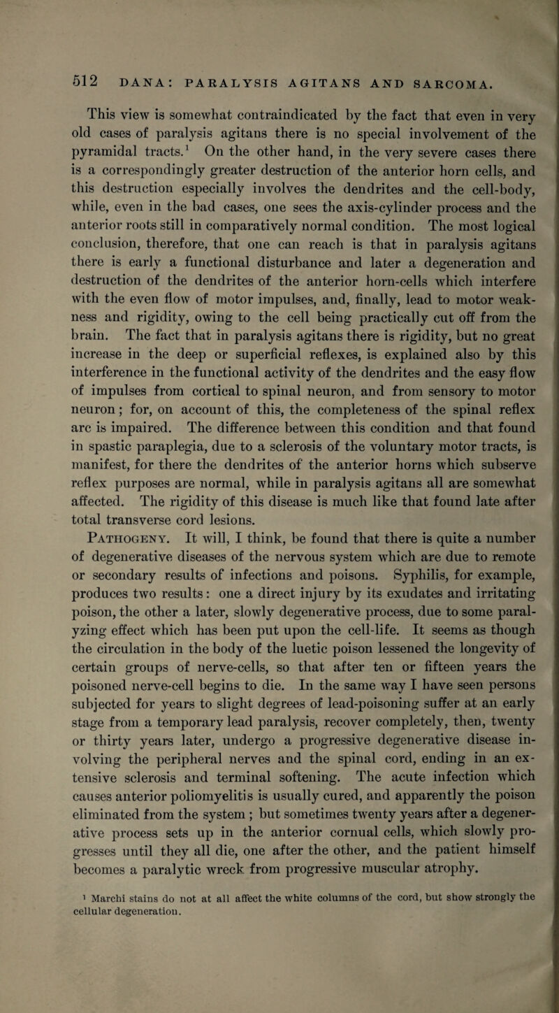 This view is somewhat contraindicated by the fact that even in very old cases of paralysis agitans there is no special involvement of the pyramidal tracts.1 On the other hand, in the very severe cases there is a correspondingly greater destruction of the anterior horn cells, and this destruction especially involves the dendrites and the cell-body, while, even in the bad cases, one sees the axis-cylinder process and the anterior roots still in comparatively normal condition. The most logical conclusion, therefore, that one can reach is that in paralysis agitans there is early a functional disturbance and later a degeneration and destruction of the dendrites of the anterior horn-cells which interfere with the even flow of motor impulses, and, finally, lead to motor weak¬ ness and rigidity, owing to the cell being practically cut off from the brain. The fact that in paralysis agitans there is rigidity, but no great increase in the deep or superficial reflexes, is explained also by this interference in the functional activity of the dendrites and the easy flow of impulses from cortical to spinal neuron, and from sensory to motor neuron; for, on account of this, the completeness of the spinal reflex arc is impaired. The difference between this condition and that found in spastic paraplegia, due to a sclerosis of the voluntary motor tracts, is manifest, for there the dendrites of the anterior horns which subserve reflex purposes are normal, while in paralysis agitans all are somewhat affected. The rigidity of this disease is much like that found late after total transverse cord lesions. Pathogeny. It will, I think, be found that there is quite a number of degenerative diseases of the nervous system which are due to remote or secondary results of infections and poisons. Syphilis, for example, produces two results: one a direct injury by its exudates and irritating poison, the other a later, slowly degenerative process, due to some paral¬ yzing effect which has been put upon the cell-life. It seems as though the circulation in the body of the luetic poison lessened the longevity of certain groups of nerve-cells, so that after ten or fifteen years the poisoned nerve-cell begins to die. In the same way I have seen persons subjected for years to slight degrees of lead-poisoning suffer at an early stage from a temporary lead paralysis, recover completely, then, twenty or thirty years later, undergo a progressive degenerative disease in¬ volving the peripheral nerves and the spinal cord, ending in an ex¬ tensive sclerosis and terminal softening. The acute infection which causes anterior poliomyelitis is usually cured, and apparently the poison eliminated from the system ; but sometimes twenty years after a degener¬ ative process sets up in the anterior cornual cells, which slowly pro¬ gresses until they all die, one after the other, and the patient himself becomes a paralytic wreck from progressive muscular atrophy. 1 Marchi stains do not at all affect the white columns of the cord, but show strongly the cellular degeneration.