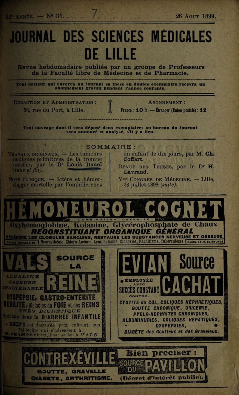 8 Année. — N° 34. 26 Août 1899. JOURNAL DES SCIENCES MEDICALES DE LILLE Revue hebdomadaire publiée par un groupe de Professeurs de la Faculté libre de Médecine et de Pharmacie. Tout docteur qui enverra au Journal sa thèse en double exemplaire recevra un abonnement gratuit pendant l’année courante. Rédaction et Administration : 56, rue du Port, à Lille. Abonnement : L France : 10 fr. — Étranger (Union postale) : 12 Tout ouvrage dont il sera déposé deux exemplaires au bureau du Journal sera annoncé et analysé, s’il y a lieu. SOMMAIRE : Travaux originaux. — Les tumeurs malignes primitives de la trompe utérine, par le Dr Louis Danel (suite et fin). 11 ... Note clinique. — Ictère et hémor¬ rhagie mortelle par l’ombilic chez un enfant de dix jours, par M. Ch. Coffart. Revue des Thèses, par le Dr H. Lavrand. Vme Congrès de Médecine. — Lille, 23 juillet 1898 (suite). Oxyhémoglobine, Kolanine, Glycérophosphate de Gliaux RECONSTITUANT ORGANIQUE GÉNÉRAL RÉGÉNÉRÉ LES GLOBULES SANGUINS, RESTAURE LES SUBSTANCES NERVEUSE ET OSSEUSE TOUT!» PHARMACIES 1 Neurasthénie, Chloro-Anémie, Lymphatisme, Cachexies, Rachitisme, Tuberculoses f PARIS, «3, R. SAINTONGE alcalins GAZEUSE INALTÉRABLE DYSPEPSIE, GASTRO-ENTERITE DEBILITE, Maladies du FOIE et des REINS TRÈS DIURÉTIQUE Spéciale dans la DIARRHÉE INFANTILE La REINS est facturée prix coûtant aux Mé'l ecins qui s’adressent à CH A.TOTPE TT’TTt. P.hâr'mnÎMen à TTA LS EVIAN Source • EMPLOYÉE AVEC SUCCÈS CONSTANT CONTRE a M CYSTITE du COL, COLIQUES NÉPHRÉTIQUES, GOUTTE CHRONIQUE, URICÉMIE, PYÉLO-NÉPHRITES CHRONIQUES, ALBUMINURIES, COLIQUES HÉPATIQUES, * DYSPEPSIES, • DIABÈTE des Goutteux et des Graveleux. Bien préciser : GOUTTE, GRAVELLE DIABÈTE, ARTHRITISME (Décret «TSntérêt public)