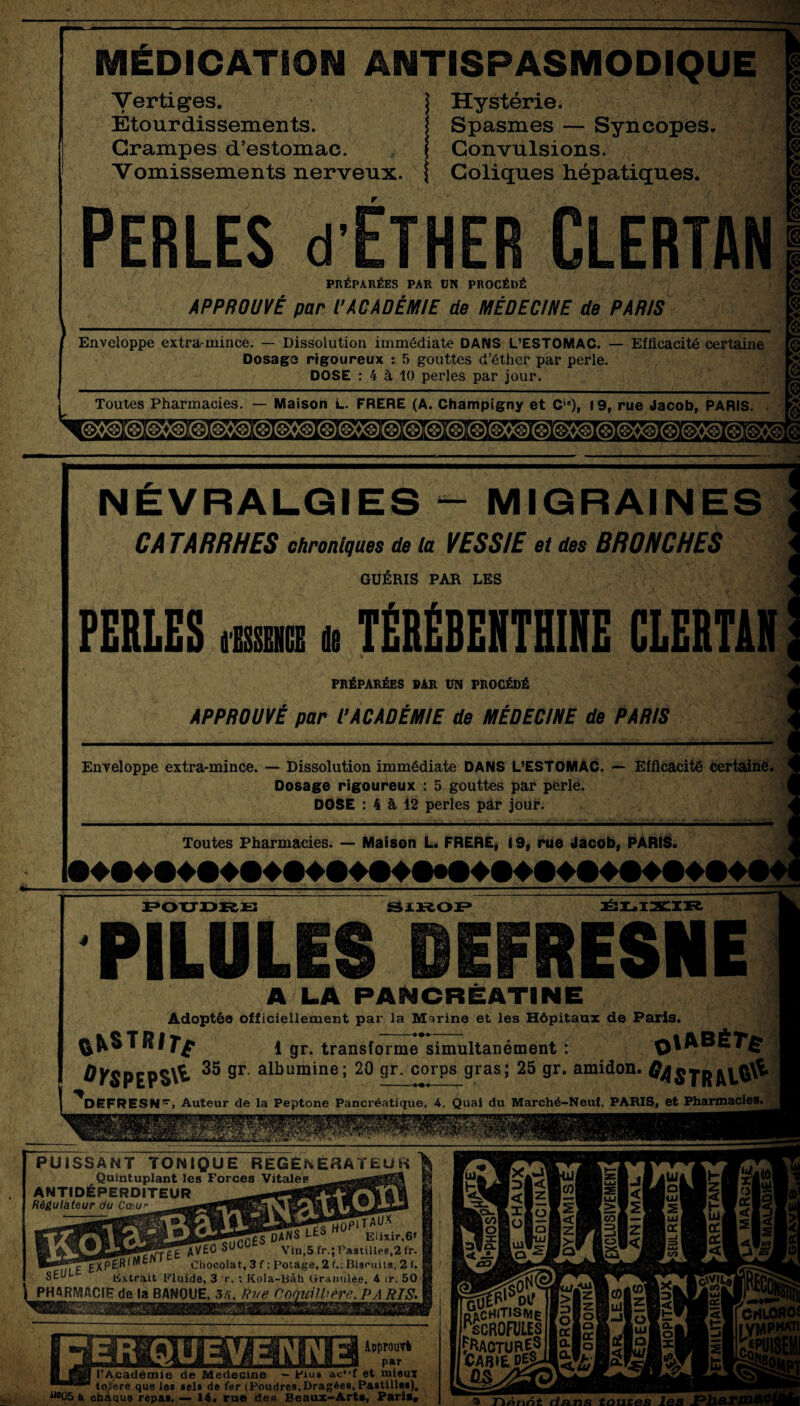 MÉDICATION ANTISPASMODIQUE Vertiges. Étourdissements. Crampes d’estomac. Vomissements nerveux. Hystérie. Spasmes — Syncopes. Convulsions. Coliques hépatiques. PERLES d ÉTHER CLERTAN PRÉPARÉES PAR ON PROCÉDÉ APPROUVÉ par P ACADÉMIE de MÉDECINE de PARIS Enveloppe extra-mince. — Dissolution immédiate DANS L'ESTOMAC. — Efficacité certaine Dosago rigoureux : 5 gouttes d’éther par perle. DOSE : 4 à 10 perles par jour. Toutes Pharmacies. — Maison L. FRERE (A. Champigny et Ci<!), 19, rue Jacob, PARIS. NÉVRALGIES - MIGRAINES CA TARRHES chroniques de la VESSIE et des BRONCHES GUÉRIS PAR LES FERLES <wm h TÉRÉBENTHINE CLERTAN PRÉPARÉES PAR VN PROCÉDÉ APPROUVÉ par P ACADÉMIE de MÉDECINE de PARIS Enveloppe extra-mince. — Dissolution immédiate DANS L'ESTOMAC. — Efficacité certaine. Dosage rigoureux : 5 gouttes par perle. DOSE : 4 à 12 perles par jour. Toutes Pharmacies. — Maison L. FRERE, 19, rue Jacob, PARIS. POUDRE SIROP ÉLIXIR PILULES ÛEFRESNE A LA PANCREATINE Adoptée officiellement par la Marine et les Hôpitaux de Paris. fckSTR/y^ 1 gr. transforme simultanément : ^)1ABÉ7*£ 1 gr. transforme simultanément : ÛY$PEP$\^ 35 9F albumine; 20 Sr- c°rPs gras; 25 gr. amidon. #4$tr DEFRESN^, Auteur de la Peptone Pancréatique, 4, Quai du Marché-Neuf. PARIS, et Pharmacies. PUISSANT TONIQUE RÉGÉNÉRATEUR Quintuplant les Forces Vitales ANTIDÉPERDITEUR Régulateur du Cœw Elixir,6» _ AVEC Vin,5 fr.; Pastilles,2 fr. —— £^XPÉR|*',tn * U Chocolat, 3 f ; Potage, 2 f.; Biscuits, 2 I. SEh Extrait Fluide, 3 rr. : Kola-Bâh Ciranulée, 4 ir. 50 PHARMACIE de la BANQUE. 3/>, Rue Coquühère. PA RIS- Approuvé l’Académie de Medecine - Plus ac»-f et mieux toiaré que les sels de fer (Poudres,Dragées, Pastille*), lAq ***05 a chaque ropa*. — 14. ru® dea Beaux-Arts, Paris» nVcHlTISME ^SCROFULES PACTURj? ! Carié CS “ wi h (Di CrtLOROÎ lyvvwR a TiÂtint dans tontes les JPl