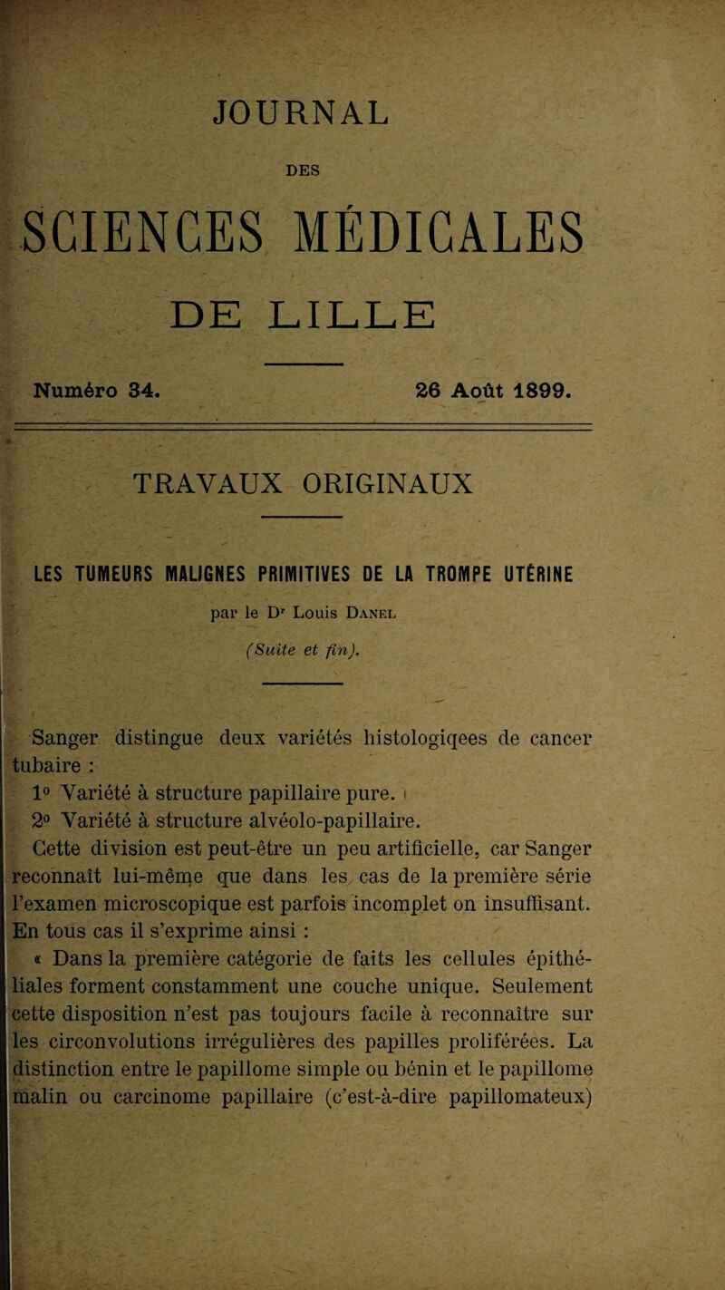 JOURNAL DES SCIENCES MÉDICALES * ' i DE LILLE Numéro 34. 26 Août 1899. TRAVAUX ORIGINAUX LES TUMEURS MALIGNES PRIMITIVES DE LA TROMPE UTÉRINE par le Dr Louis Danel (Suite et fin). Sanger distingue deux variétés histologiqees de cancer tubaire : 1° Variété à structure papillaire pure. ■ 2° Variété à structure alvéolo-papiilaire. Cette division est peut-être un peu artificielle, car Sanger reconnaît lui-même que dans les cas de la première série l’examen microscopique est parfois incomplet on insuffisant. En tous cas il s’exprime ainsi : « Dans la première catégorie de faits les cellules épithé¬ liales forment constamment une couche unique. Seulement cette disposition n’est pas toujours facile à reconnaître sur les circonvolutions irrégulières des papilles proliférées. La distinction entre le papillome simple ou bénin et le papillome malin ou carcinome papillaire (c’est-à-dire papillomateux)