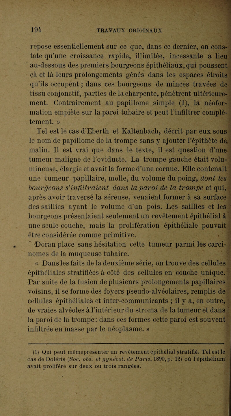 repose essentiellement sur ce que, dans ce dernier, on cons¬ tate qu'une croissance rapide, illimitée, incessante a lieu au-dessous des premiers bourgeons épithéliaux, qui poussent çà et là leurs prolongements gênés dans les espaces étroits qu'ils occupent ; dans ces bourgeons de minces travées de tissu conjonctif, parties de la charpente, pénètrent ultérieure¬ ment. Contrairement au papillome simple (1), la néofor¬ mation empiète sur la paroi tubaire et peut l’infiltrer complè- - tement. » Tel est le cas d’Eberth et Kaltenbach, décrit par eux sous le nom de papillome de la trompe sans y ajouter l’épithète da malin. Il est vrai que dans le texte, il est question d’une tumeur maligne de Foviduete. La trompe gauche était volu¬ mineuse, élargie et avait la forme d’une cornue. Elle contenait une tumeur papillaire, molle, du volume du poing, dont les bourgeons s'infiltraient dans la paroi de la trompe et qui, après avoir traversé la séreuse, venaient former à sa surface des saillies ayant le volume d’un pois. Les saillies et les bourgeons présentaient seulement un revêtement épithélial à une seule couche, mais la prolifération épithéliale pouvait être considérée comme primitive. ' Doran place sans hésitation cette tumeur parmi les carci¬ nomes de la muqueuse tubaire. a Dans les faits de la deuxième série, on trouve des cellules épithéliales stratifiées à côté des cellules en couche unique. Par suite de la fusion deplusienrs prolongements papillaires voisins, il se forme des foyers pseudo-alvéolaires, remplis de cellules épithéliales et inter-communicants ; il y a, en outre, de vraies alvéoles à l’intérieur du stroma de la tumeur et dans la paroi de la trompe: dans ces formes cette paroi est souvent infiltrée en masse par le néoplasme. » (1) Qui peut mêmeprésenter un revêtement épithélial stratifié. Tel est le cas de Doléris [Soc. obs. et gynècol. de Paris, 1890, p. 12) où l’épithélium avait proliféré sur deux ou trois rangées.