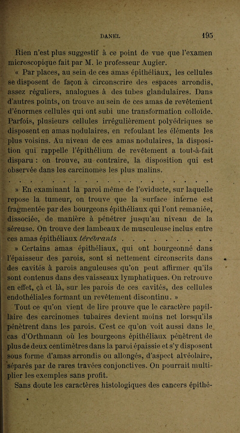 Rien n’est plus suggestif à ce point de vue que l’examen microscopique fait par M. le professeur Augier. « Par places, au sein de ces amas épithéliaux, les cellules se disposent de façon à circonscrire des espaces arrondis, assez réguliers, analogues à des tubes glandulaires. Dans d’autres points, on trouve au sein de ces amas de revêtement d’énormes cellules qui ont subi une transformation colloïde. Parfois, plusieurs cellules irrégulièrement polyédriques se disposent en amas nodulaires, en refoulant les éléments les plus voisins. Au niveau de ces amas nodulaires, la disposi¬ tion qui rappelle l’épithélium de revêtement a tout-à-fait disparu : on trouve, au contraire, la disposition qui est observée dans les carcinomes les plus malins. .. » En examinant la paroi même de l’oviducte, sur laquelle repose la tumeur, on trouve que la surface interne est fragmentée par des bourgeons épithéliaux qui l'ont remaniée, dissociée, de manière à pénétrer jusqu’au niveau de la séreuse. On trouve des lambeaux de musculeuse inclus entre ces amas épithéliaux térébrants. » Certains amas épithéliaux, qui ont bourgeonné dans l’épaisseur des parois, sont si nettement circonscrits dans des cavités à parois anguleuses qu’on peut affirmer qu’ils sont contenus dans des vaisseaux lymphatiques. On retrouve en effet, çà et là, sur les parois de ces cavités, des cellules endothéliales formant un revêtement discontinu. » Tout ce qu’on vient de lire prouve que le caractère papil¬ laire des carcinomes tubaires devient moins net lorsqu’ils pénètrent dans les parois. C’est ce qu’on voit aussi dans le cas d’Orthmann où les bourgeons épithéliaux pénètrent de plus de deux centimètres dans la paroi épaissie et s’y disposent sous forme d’amas arrondis ou allongés, d’aspect alvéolaire, séparés par de rares travées conjonctives. On pourrait multi¬ plier les exemples sans profit. Sans doute les caractères histologiques des cancers épithé-