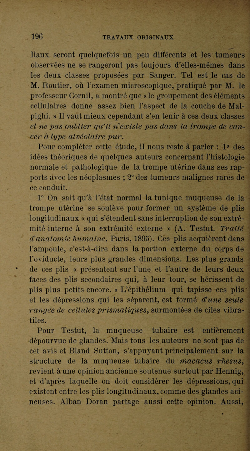 liaux seront quelquefois un peu différents et les tumeurs observées ne se rangeront pas toujours d'elles-mêmes dans les deux classes proposées par Sanger. Tel est le cas de M. Routier, où l’examen microscopique, pratiqué par M. le professeur Cornil, a montré que «le groupement des éléments cellulaires donne assez bien l’aspect de la couche de Mal- pighi. » Il vaut mieux cependant s’en tenir à ces deux classes et ne pas oublier qu’il ri existe pas dans la trompe de can¬ cer à type alvéolaire pur. Pour compléter cette étude, il nous reste à parler : 1° des idées théoriques de quelques auteurs concernant l’histologie normale et pathologique de la trompe utérine dans ses rap¬ ports avec les néoplasmes ; 2° des tumeurs malignes rares de ce conduit. 1° On sait qu’à l’état normal la tunique muqueuse de la trompe utérine se soulève pour former un système de plis longitudinaux « qui s’étendent sans interruption de son extré¬ mité interne à son extrémité externe » (A. Testut. Traité d'anatomie humaine, Paris, 1895). Ces plis acquièrent dans l’ampoule, c’est-à-dire dans la portion externe du corps de l’oviducte, leurs plus grandes dimensions. Les plus grands de ces plis « présentent sur l’une et l’autre de leurs deux faces des plis secondaires qui, à leur tour, se hérissent de plis plus petits encore. » L’épithélium qui tapisse ces plis et les dépressions qui les séparent, est formé d'une seule rangée de cellules prismatiques, surmontées de ciles vibra- tiles. Pour Testut, la muqueuse tubaire est entièrement dépourvue de glandes. Mais tous les.auteurs ne sont pas de cet avis et Bland Sutton, s’appuyant principalement sur la structure de la muqueuse tubaire du macacus rhésus, revient à une opinion ancienne soutenue surtout par Hennig, et d’après laquelle on doit considérer les dépressions, qui existent entre les plis longitudinaux, comme des glandes aci¬ neuses. Alban Doran partage aussi cette opinion. Aussi,