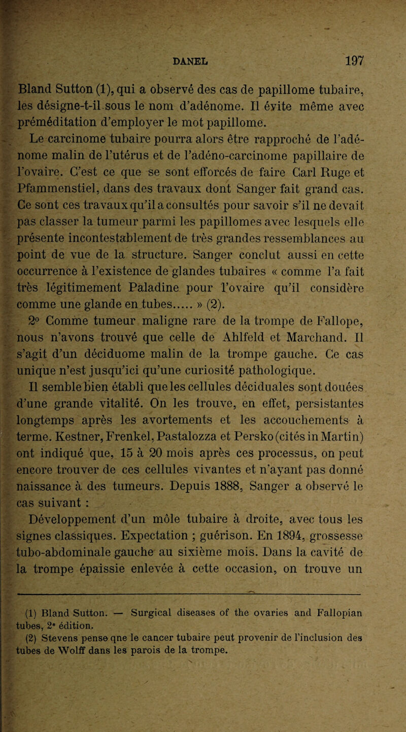 Bland Sutton (1), qui a observé des cas de papillome tubaire, les désigne-t-il sous le nom d’adénome. Il évite même avec préméditation d’employer le mot papillome. Le carcinome tubaire pourra alors être rapproché de l’adé¬ nome malin de l’utérus et de l’adéno-carcinome papillaire de l’ovaire. C’est ce que se sont efforcés de faire Cari Ruge et Pfammenstiel, dans des travaux dont Sanger fait grand cas. Ce sont ces travaux qu’il a consultés pour savoir s’il ne devait pas classer la tumeur parmi les papillomes avec lesquels elle présente incontestablement de très grandes ressemblances au point de vue de la structure. Sanger conclut aussi en cette occurrence à l’existence de glandes tubaires « comme l’a fait très légitimement Paladine pour l’ovaire qu’il considère comme une glande en tubes.» (2). 2° Comme tumeur maligne rare de la trompe de Fallope, nous n’avons trouvé que celle de Ahlfeld et Marchand. Il s’agit d’un déciduome malin de la trompe gauche. Ce cas unique n’est jusqu’ici qu’une curiosité pathologique. Il semble bien établi que les cellules déciduales sont douées d’une grande vitalité. On les trouve, en effet, persistantes tlongtemps après les avortements et les accouchements à terme. Kestner, Frenkel, Pastalozza et Persko (cités in Martin) ont indiqué que, 15 à 20 mois après ces processus, on peut encore trouver de ces cellules vivantes et n’ayant pas donné naissance à des tumeurs. Depuis 1888, Sanger a observé le cas suivant : Développement d’un môle tubaire à droite, avec tous les signes classiques. Expectation ; guérison. En 1894, grossesse tubo-abdominale gauche au sixième mois. Dans la cavité de la trompe épaissie enlevée à cette occasion, on trouve un (1) Bland Sutton. — Surgical diseases of the ovaries and Fallopian tubes, 2e édition. (2) Stevens pense qne le cancer tubaire peut provenir de l’inclusion des tubes de Wolff dans les parois de la trompe.