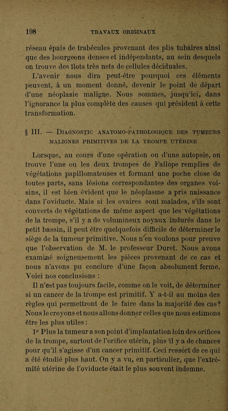 réseau épais de trabécules provenant des plis tubaires ainsi que des bourgeons denses et indépendants, au sein desquels on trouve des îlots très nets de cellules déciduales. L’avenir nous dira peut-être pourquoi ces éléments peuvent, à un moment donné, devenir le point de départ d’une néoplasie maligne. Nous sommes, jusqu’ici, dans l’ignorance la plus complète des causes qui président à cette transformation. | III. — Diagnostic anatomo-pathologique des tumeurs MALIGNES PRIMITIVES DE LA TROMPE UTÉRINE Lorsque, au cours d’une opération ou d’une autopsie, on trouve Fune ou les deux trompes de Fallope remplies de végétations papillomateuses et formant une poche close de toutes parts, sans lésions correspondantes des organes voi¬ sins, il est bien évident que le néoplasme a pris naissance dans l’oviducte. Mais si les ovaires sont malades, s’ils sont couverts de végétations de même aspect que les* végétations de la trompe, s’il y a de volumineux noyaux indurés dans le petit bassin, il peut être quelquefois difficile de déterminer le ' siège de la tumeur primitive. Nous n’en voulons pour preuve que l’observation de M. le professeur Duret. Nous avons examiné soigneusement les pièces provenant de ce cas et nous n’avons pu conclure d’une façon absolument ferme. Yoiei nos conclusions : Il n’est pas toujours facile, comme on le voit, de déterminer si un cancer de la trompe est primitif. Y a-t-il au moins des règles qui permettront de le faire dans la majorité des cas? Nous le croyons et nous allons donner celles que nous estimons être les plus utiles : 10 Plus la tumeur a son point d’implantation loin des orifices de la trompe, surtout de l’orifice utérin, plus il y a de chances pour qu’il s’agisse d’un cancer primitif. Ceci ressort de ce qui a été étudié plus haut. On y a vu, en particulier, que l’extré¬ mité utérine de l’oviducte était le plus souvent indemne.