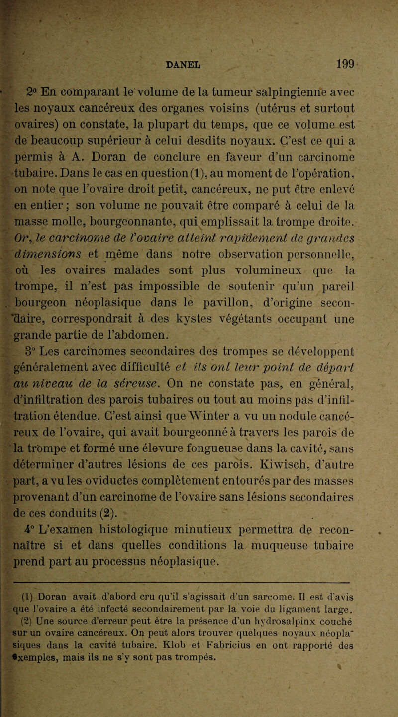 2° En comparant le volume de la tumeur salpingienne avec les noyaux cancéreux des organes voisins (utérus et surtout ovaires) on constate, la plupart du temps, que ce volume est de beaucoup supérieur à celui desdits noyaux. C'est ce qui a permis à A. Doran de conclure en faveur d’un carcinome tubaire. Dans le cas en question(1), au moment de l’opération, on note que l'ovaire droit petit, cancéreux, ne put être enlevé en entier ; son volume ne pouvait être comparé à celui de la masse molle, bourgeonnante, qui emplissait la trompe droite. Or, le carcinome de Vovaire atteint rapidement de grandes j dimensions et même dans notre observation personnelle, où les ovaires malades sont plus volumineux que la trompe, il n'est pas impossible de soutenir qu’un pareil . bourgeon néoplasique dans le pavillon, d’origine secon¬ daire, correspondrait à des kystes végétants occupant une grande partie de l’abdomen. 3° Les carcinomes secondaires des trompes se développent généralement avec difficulté et ils ont leur point de départ ait niveau de la séreuse. On ne constate pas, en général, d'infiltration des parois tubaires ou tout au moins pas d’infil¬ tration étendue. C’est ainsi que Winter a vu un nodule cancé¬ reux de l'ovaire, qui avait bourgeonné à travers les parois de la trompe et formé une élevure fongueuse dans la cavité, sans déterminer d’autres lésions de ces parois. Kiwisch, d’autre part, a vu les oviductes complètement entourés par des masses provenant d'un carcinome de l’ovaire sans lésions secondaires de ces conduits (2). 4° L’examen histologique minutieux permettra de recon¬ naître si et dans quelles conditions la muqueuse tubaire prend part au processus néoplasique. (1) Doran avait d’abord cru qu’il s’agissait d’un sarcome. 11 est d’avis que l’ovaire a été infecté secondairement par la voie du ligament large. (2) Une source d’erreur peut être la présence d’un hydrosalpinx couché sur un ovaire cancéreux. On peut alors trouver quelques noyaux néopla¬ siques dans la cavité tubaire. Klob et Fabricius en ont rapporté des Exemples, mais ils ne s’y sont pas trompés.