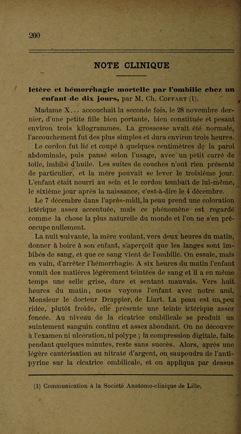 NOTE CLINIQUE Ictère et hémorrhagie mortelle par l’ombilic chez un enfant de dix jours, par M. Ch. Coffart (1). / >. / Madame X... accouchait la seconde fois, le 28 novembre der¬ nier, d’une petite fille bien portante, bien constituée et pesant environ trois kilogrammes. La grossesse avait été normale, l’accouchement fut des plus simples et dura environ trois heures. Le cordon fut lié et coupé à quelques centimètres de la paroi abdominale, puis pansé selon l’usage, avec un petit carré de toile, imbibé d’huile. Les suites de couches n’ont rien présenté de particulier, et la mère pouvait se lever le troisième jour. L’enfant était nourri au sein et le cordon tombait de lui-môme, le sixième jour après la naissance, c’est-à-dire le 4 décembre. Le 7 décembre dans l’après-midi, la peau prend une coloration ictêrique assez accentuée, mais ce phénomène est regardé comme la chose la plus naturelle du monde et l’on ne s’en pré¬ occupe nullement. La nuit suivante, la mère voulant, vers deux heures du matin, donner à boire à son enfant, s!aperçoit que les langes sont im¬ bibés de sang, et que ce sang vient de l’ombilic. On essaie, mais en vain, d’arrêter l’hémorrhagie. A six heures du matin l’enfant vomit des matières légèrement teintées de sang et il a en même temps une selle grise, dure et sentant mauvais. Vers huit heures du matin, nous voyons l’enfant avec notre ami, Monsieur le docteur Drappier, de Liart. La peau est un peu ridée, plutôt froide, elle présente une teinte ictêrique assez foncée. Au niveau de la cicatrice ombilicale se produit un suintement sanguin continu et assez abondant. On ne découvre à l’examen ni ulcération, ni polype ; la compression digitale, faite pendant quelques minutes, reste sans succès. Alors, après une légère cautérisation au nitrate d’argent, on saupoudra de l’anti¬ pyrine sur la cicatrice ombilicale, et on appliqua par dessus .' * . ■ ■ -••e ■> a *«*•?/ . (1) Communication à la Société Anatomo-clinique de Lille,