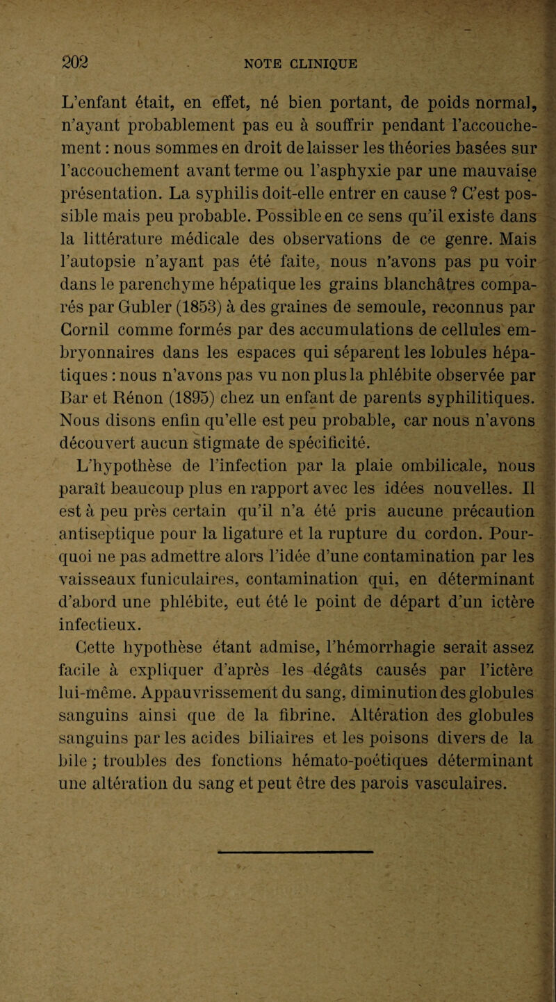 L’enfant était, en effet, né bien portant, de poids normal, n’ayant probablement pas eu à souffrir pendant l’accouche¬ ment : nous sommes en droit délaisser les théories basées sur l’accouchement avant terme ou l’asphyxie par une mauvaise présentation. La syphilis doit-elle entrer en cause ? C’est pos¬ sible mais peu probable. Possible en ce sens qu’il existe dans la littérature médicale des observations de ce genre. Mais l’autopsie n’ayant pas été faite, nous n’avons pas pu voir dans le parenchyme hépatique les grains blanchâtres compa¬ rés par Gubler (1853) à des graines de semoule, reconnus par Cornil comme formés par des accumulations de cellules em¬ bryonnaires dans les espaces qui séparent les lobules hépa¬ tiques : nous n’avons pas vu non plus la phlébite observée par Bar et Rénon (1895) chez un enfant de parents syphilitiques. Nous disons enfin qu’elle est peu probable, car nous n’avons découvert aucun stigmate de spécificité. L’hypothèse de l’infection par la plaie ombilicale, nous paraît beaucoup plus en rapport avec les idées nouvelles. Il est à peu près certain qu’il n’a été pris aucune précaution antiseptique pour la ligature et la rupture du cordon. Pour¬ quoi ne pas admettre alors l’idée d’une contamination par les vaisseaux funiculaires, contamination qui, en déterminant d’abord une phlébite, eut été le point de départ d’un ictère infectieux. Cette hypothèse étant admise, l’hémorrhagie serait assez facile à expliquer d'après les dégâts causés par l’ictère lui-même. Appauvrissement du sang, diminution des globules sanguins ainsi que de la fibrine. Altération des globules sanguins par les acides biliaires et les poisons divers de la bile ; troubles des fonctions hémato-poétiques déterminant une altération du sang et peut être des parois vasculaires.