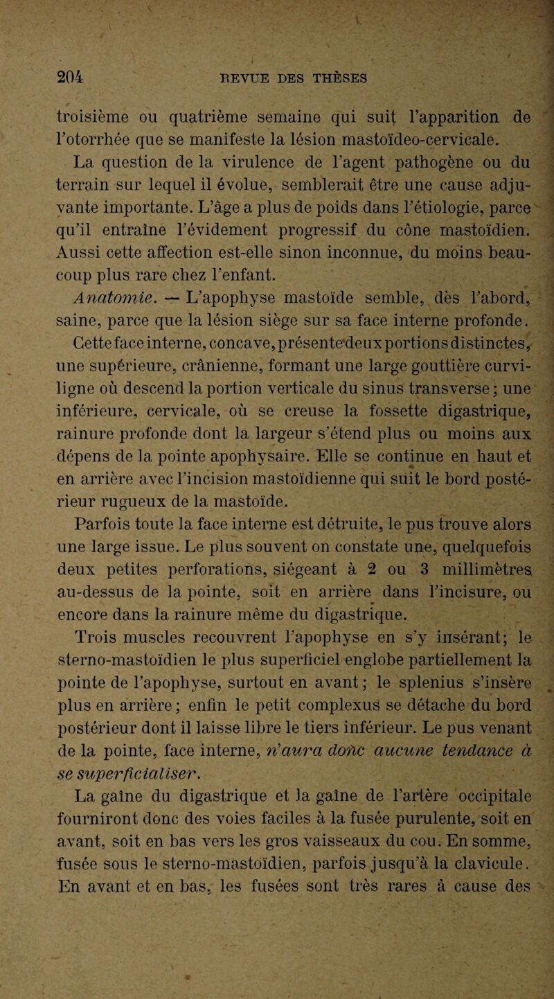 troisième ou quatrième semaine qui suit l’apparition de l’otorrhée que se manifeste la lésion mastoïdeo-cervicale. La question de la virulence de l’agent pathogène ou du terrain sur lequel il évolue, semblerait être une cause adju¬ vante importante. L’âge a plus de poids dans l’étiologie, parce qu’il entraîne l’évidement progressif du cône mastoïdien. Aussi cette affection est-elle sinon inconnue, du moins beau¬ coup plus rare chez l’enfant. Anatomie. — L’apophyse mastoïde semble, dès l’abord, saine, parce que la lésion siège sur sa face interne profonde. Cette face interne, concave, présentudeux portions distinctes, une supérieure, crânienne, formant une large gouttière curvi¬ ligne où descend la portion verticale du sinus transverse; une inférieure, cervicale, où se creuse la fossette digastrique, rainure profonde dont la largeur s’étend plus ou moins aux dépens de la pointe apophysaire. Elle se continue en haut et en arrière avec l’incision mastoïdienne qui suit le bord posté¬ rieur rugueux de la mastoïde. Parfois toute la face interne est détruite, le pus trouve alors une large issue. Le plus souvent on constate une, quelquefois deux petites perforations, siégeant à 2 ou 3 millimètres, au-dessus de la pointe, soit en arrière dans l’incisure, ou m encore dans 1a. rainure même du digastrique. Trois muscles recouvrent l’apophyse en s’y insérant; le sterno-mastoïdien le plus superficiel englobe partiellement la pointe de l’apophyse, surtout en avant ; le splenius s’insère plus en arrière ; enfin le petit complexus se détache du bord postérieur dont il laisse libre le tiers inférieur. Le pus venant de la pointe, face interne, n'aura dofic aucune tendance à se super ficialiser. La gaine du digastrique et la gaine de l’artère occipitale fourniront donc des voies faciles à la fusée purulente, soit en avant, soit en bas vers les gros vaisseaux du cou. En somme, fusée sous le sterno-mastoïdien, parfois jusqu’à la clavicule. En avant et en bas, les fusées sont très rares à cause des