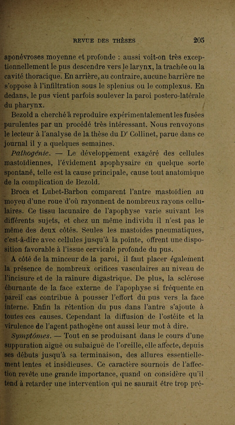 aponévroses moyenne et profonde : aussi voit-on très excep¬ tionnellement le pus descendre vers le larynx, la trachée ou la cavité thoracique. En arrière, au contraire, aucune barrière ne s’oppose à l’infiltration sous le splenius ou le complexus. En dedans, le pus vient parfois soulever la paroi postero-latérale du pharynx. Bezolda cherché a reproduire expérimentalement les fusées purulentes par un procédé très intéressant. Nous renvoyons le lecteur à l’analyse de la thèse du Dr Gollinet, parue dans ce journal il y a quelques semaines. Pathogénie. — Le développement exagéré des cellules mastoïdiennes, l’évidement apophysaire en quelque sorte spontané, telle est la cause principale, cause tout anatomique de la complication de Bezold. Broca et Lubet-Barbon comparent l’antre mastoïdien au moyeu d’une roue d’où rayonnent de nombreux rayons cellu¬ laires. Ce tissu lacunaire de l’apophyse varie suivant les différents sujets, et chez un même individu il n'est pas le même des deux côtés. Seules les mastoïdes pneumatiques, c’est-à-dire avec cellules jusqu’à la pointe, offrent une dispo¬ sition favorable à l’issue cervicale profonde du pus. A côté de la minceur de la paroi, il faut placer également la présence de nombreux orifices vasculaires au niveau de l’incisure et de la rainure digastrique. De plus, la sclérose éburnante de la face externe de l’apophyse si fréquente en pareil cas contribue à pousser l’effort du pus vers la face interne. Enfin la rétention du pus dans l’antre s’ajoute à toutes ces causes. Cependant la diffusion de l’ostéite et la virulence de l’agent pathogène ont aussi leur mot à dire. Symptômes. — Tout en se produisant dans le cours d’une suppuration aiguë ou subaiguë de l’oreille, elle affecte, depuis ses débuts jusqu’à sa terminaison, des allures essentielle¬ ment lentes et insidieuses. Ce caractère sournois de l’affec¬ tion revête une grande importance, quand on considère qu’il tend à retarder une intervention qui ne saurait être trop pré-