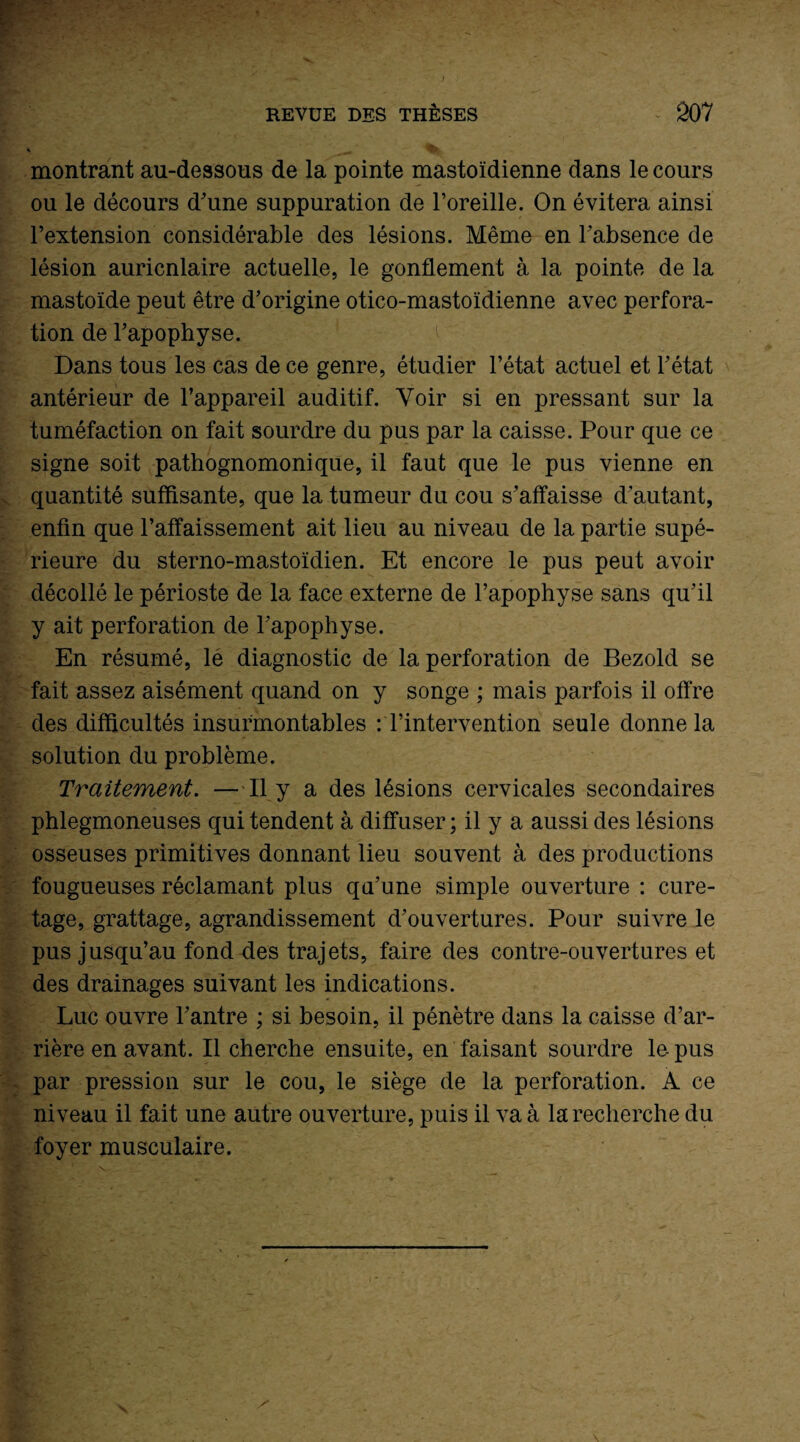 montrant au-dessous de la pointe mastoïdienne dans le cours ou le décours d'une suppuration de l’oreille. On évitera ainsi l’extension considérable des lésions. Même en l’absence de lésion auricnlaire actuelle, le gonflement à la pointe de la mastoïde peut être d'origine otico-mastoïdienne avec perfora¬ tion de l'apophyse. Dans tous les cas de ce genre, étudier l’état actuel et l'état antérieur de l’appareil auditif. Voir si en pressant sur la tuméfaction on fait sourdre du pus par la caisse. Pour que ce signe soit pathognomonique, il faut que le pus vienne en quantité suffisante, que la tumeur du cou s'affaisse d'autant, enfin que l’affaissement ait lieu au niveau de la partie supé¬ rieure du sterno-mastoïdien. Et encore le pus peut avoir décollé le périoste de la face externe de l’apophyse sans qu'il y ait perforation de l'apophyse. En résumé, le diagnostic de la perforation de Bezold se fait assez aisément quand on y songe ; mais parfois il offre des difficultés insurmontables : l’intervention seule donne la solution du problème. Traitement. —Il y a des lésions cervicales secondaires phlegmoneuses qui tendent à diffuser ; il y a aussi des lésions osseuses primitives donnant lieu souvent à des productions fougueuses réclamant plus qu’une simple ouverture : cure¬ tage, grattage, agrandissement d'ouvertures. Pour suivre le pus jusqu’au fond des trajets, faire des contre-ouvertures et des drainages suivant les indications. Luc ouvre l'antre ; si besoin, il pénètre dans la caisse d’ar¬ rière en avant. Il cherche ensuite, en faisant sourdre le pus par pression sur le cou, le siège de la perforation. A ce niveau il fait une autre ouverture, puis il va à la recherche du foyer musculaire.