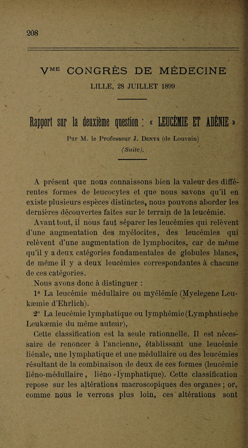 VME CONGRÈS DE MÉDECINE LILLE, 28 JUILLET 1899 Rapport sur la deuxième question : « LEUCÉMIE ET ADÉNIE » Par M. le Professeur J. Denys (de Louvain) (Suite). A présent que nous connaissons bien la valeur des diffé¬ rentes formes de leucocytes et que nous savons qu’il en existe plusieurs espèces distinctes, nous pouvons aborder les dernières découvertes faites sur le terrain de la leucémie. Avant tout, il nous faut séparer les leucémies qui relèvent d’une augmentation des myélocites, des leucémies qui relèvent d’une augmentation de lymphocites, car de même qu’il y a deux catégories fondamentales de globules blancs, de même il y a deux leucémies correspondantes à chacune de ces catégories. Nous avons donc à distinguer : 1° La leucémie médullaire ou myélémie (Myelegene Leu- kæmie d’Ehrlich). 2° La leucémie lymphatique ou lymphémie(Lymphatische Leukæmie du même auteur), Cette classification est la seule rationnelle. Il est néces¬ saire de renoncer à l’ancienne, établissant une leucémie liénale, une lymphatique et une médullaire ou des leucémies résultant de la combinaison de deux de ces formes (leucémie liéno-médullaire , liéno-lymphatique). Cette classification repose sur les altérations macroscopiques des organes ; or, comme nous le verrons plus loin, ces altérations sont