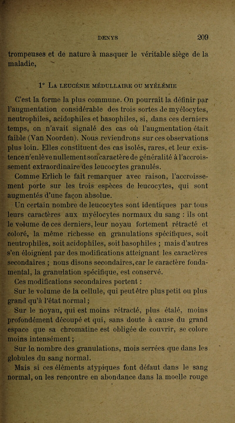 trompeuses et de nature à masquer le véritable siège de la maladie, 1° La leugénie médullaire ou myélémie C’est la forme la plus commune. On pourrait la définir par l’augmentation considérable des trois sortes de myélocytes, neutrophiles, acidophiles et basophiles, si, dans ces derniers temps, on n’avait signalé des cas où l’augmentation était faible (Yan Noorden). Nous reviendrons sur ces observations plus loin. Elles constituent des cas isolés, rares, et leur exis¬ tence n’enlève nullement son caractère de généralité à l’accrois¬ sement extraordinaire des leucocytes granulés. Comme Erlich le fait remarquer avec raison, l’accroisse¬ ment porte sur les trois espèces de leucocytes, qui sont augmentés d’une façon absolue. Un certain nombre de leucocytes sont identiques par tous leurs caractères aux myélocytes normaux du sang : ils ont le volume de ces derniers, leur noyau fortement rétracté et coloré, la même richesse en granulations spécifiques, soit neutrophiles, soit acidophiles, soit basophiles ; mais d’autres s’en éloignent par des modifications atteignant les caractères secondaires ; nous disons secondaires, car le caractère fonda¬ mental, la granulation spécifique, est conservé. Ces modifications secondaires portent : Sur le volume de la cellule, qui peut être plus petit ou plus grand qu’à l’état normal ; Sur le noyau, qui est moins rétracté, plus étalé, moins profondément découpé et qui, sans doute à cause du grand espace que sa chromatine est obligée de couvrir, se colore moins intensément ; Sur le nombre des granulations, mois serrées que dans les globules du sang normal. Mais si ces éléments atypiques font défaut dans le sang normal, on les rencontre en abondance dans la moelle rouge