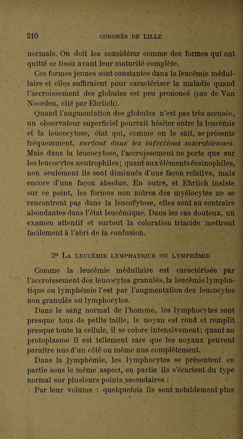 normale. On doit les considérer comme des formes qui ont quitté ce tissu avant leur maturité complète. Ces formes jeunes sont constantes dans la leucémie médul¬ laire et elles suffiraient pour caractériser la maladie quand l'accroissement des globules est peu prononcé (cas de Yan Noorden, cité par Ehrlich). Quand l'augmentation des globules n’est pas très accusée, un observateur superficiel pourrait hésiter entre la leucémie et la leucocytose, état qui, comme on le sait, se présente fréquemment, surtout dans les infections microbiennes. Mais dans la leucocytose, l’accroissement ne porte que sur les leucocytes neutrophiles; quant aux éléments éosinophiles, non seulement ils sont diminués d’une façon relative, mais encore d’une façon absolue. En outre, et Ehrlich insiste sur ce point, les formes non mûres des myélocytes ne se rencontrent pas dans la leucocytose, elles sont au contraire abondantes dans l’état leucémique. Dans les cas douteux, un examen attentif et surtout la coloration triacide mettront facilement à l’abri de la confusion. 2° La leucémie lymphatique ou lymphémie Gomme la leucémie médullaire est caractérisée par l’accroissement des leucocytes granulés, la leucémie lympha¬ tique ou lymphémie l’est par l’augmentation des leucocytes / non granulés ou lymphocytes. Dans le sang normal de l’homme, les lymphocytes sont presque tous de petite taille, le noyau est rond et remplit presque toute la cellule, il se colore intensivement; quant au protoplasme il est tellement rare que les noyaux peuvent paraître nus d’un côté ou même nus complètement. Dans la lymphémie, les lymphocytes se présentent en partie sous le même aspect, en partie ils s’écartent du type normal sur plusieurs points secondaires : Par leur volume : quelquefois ils sont notablement plus