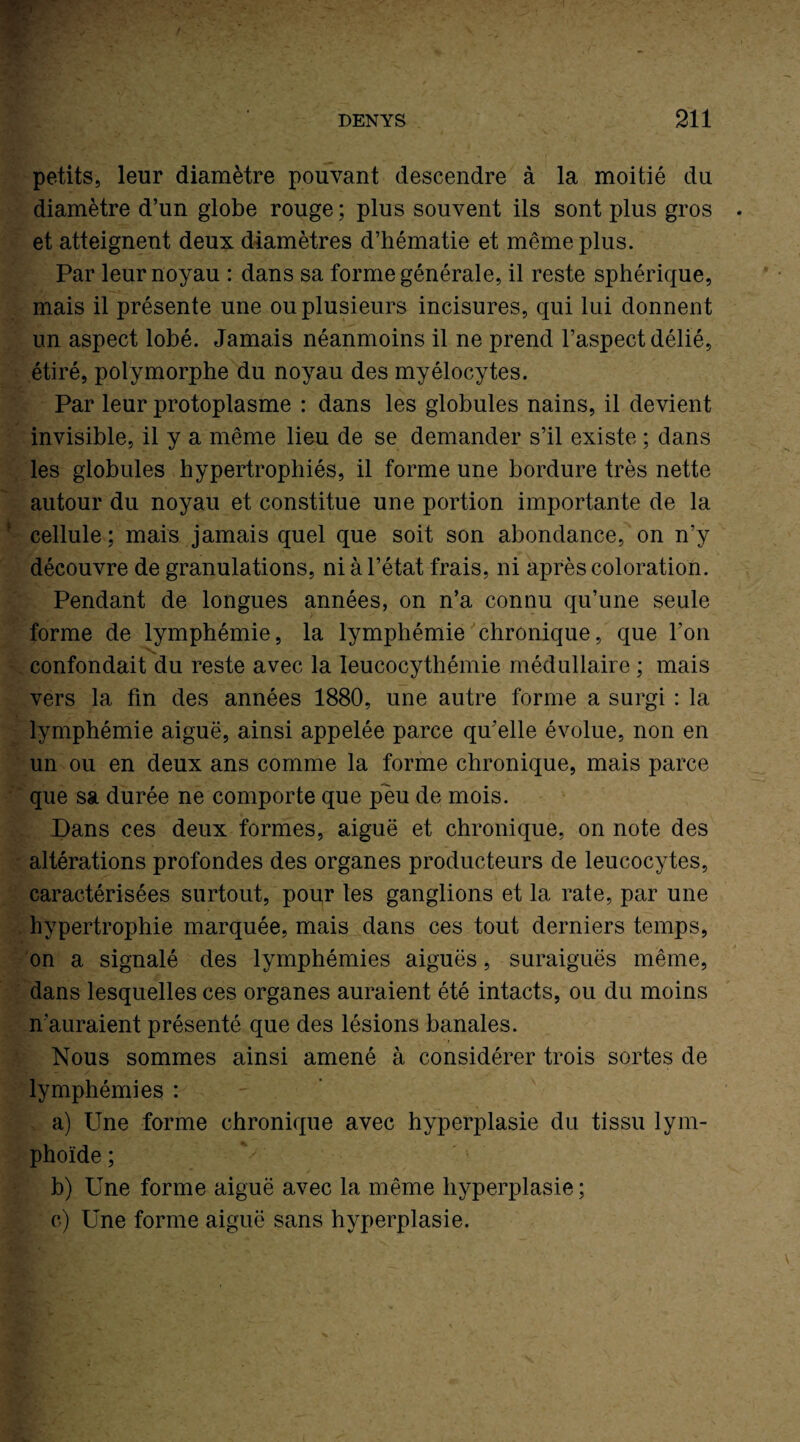 petits, leur diamètre pouvant descendre à la moitié du diamètre d’un globe rouge; plus souvent ils sont plus gros et atteignent deux diamètres d’hématie et même plus. Par leur noyau : dans sa forme générale, il reste sphérique, mais il présente une ou plusieurs incisures, qui lui donnent un aspect lobé. Jamais néanmoins il ne prend l’aspect délié, étiré, polymorphe du noyau des myélocytes. Par leur protoplasme : dans les globules nains, il devient invisible, il y a même lieu de se demander s’il existe ; dans les globules hypertrophiés, il forme une bordure très nette autour du noyau et constitue une portion importante de la cellule ; mais jamais quel que soit son abondance, on n’y découvre de granulations, ni à l’état frais, ni après coloration. Pendant de longues années, on n’a connu qu’une seule forme de lymphémie, la lymphémie chronique, que l’on confondait du reste avec la leucocythémie médullaire ; mais vers la fin des années 1880, une autre forme a surgi : la lymphémie aiguë, ainsi appelée parce qu’elle évolue, non en un ou en deux ans comme la forme chronique, mais parce que sa durée ne comporte que peu de mois. Dans ces deux formes, aiguë et chronique, on note des altérations profondes des organes producteurs de leucocytes, caractérisées surtout, pour les ganglions et la rate, par une hypertrophie marquée, mais dans ces tout derniers temps, on a signalé des lymphémies aiguës, suraiguës même, dans lesquelles ces organes auraient été intacts, ou du moins n'auraient présenté que des lésions banales. Nous sommes ainsi amené à considérer trois sortes de lymphémies : a) Une forme chronique avec hyperplasie du tissu lym¬ phoïde ; b) Une forme aiguë avec la même hyperplasie ; c) Une forme aiguë sans hyperplasie.