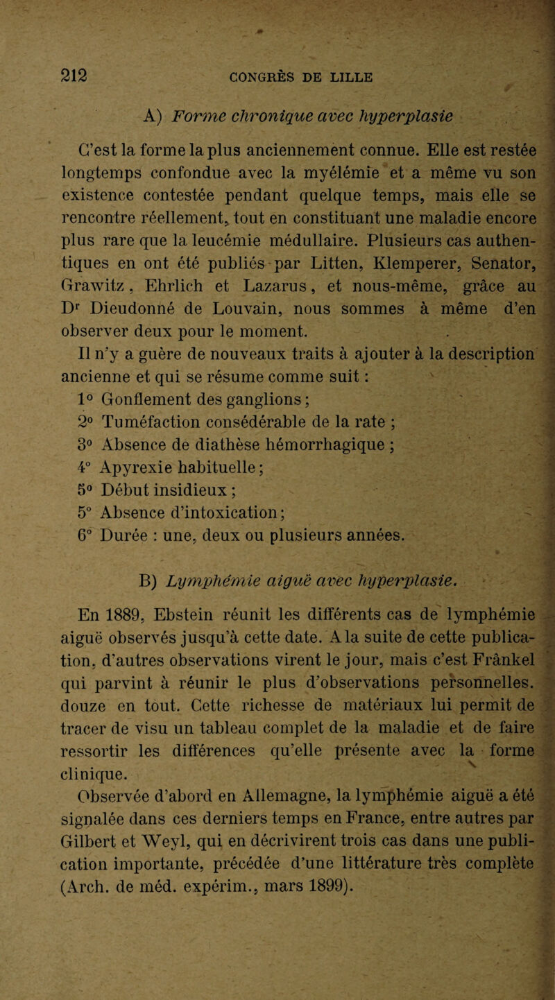 A) Forme chronique avec hyperplasie C’est la forme la plus anciennement connue. Elle est restée longtemps confondue avec la myélémie et a même vu son existence contestée pendant quelque temps, mais elle se rencontre réellement, tout en constituant une maladie encore plus rare que la leucémie médullaire. Plusieurs cas authen¬ tiques en ont été publiés par Litten, Klemperer, Senator, Grawitz, Ehrlich et Lazarus, et nous-même, grâce au Dr Dieudonné de Louvain, nous sommes à même d’en observer deux pour le moment. Il n’y a guère de nouveaux traits à ajouter à la description ancienne et qui se résume comme suit : 1° Gonflement des ganglions ; 2° Tuméfaction consédérable de la rate ; 3° Absence de diathèse hémorrhagique ; 4° Apyrexie habituelle ; 5° Début insidieux ; 5° Absence d’intoxication; 6° Durée : une, deux ou plusieurs années. En 1889, Ebstein réunit les différents cas de lymphémie aiguë observés jusqu’à cette date. A la suite de cette publica¬ tion, d’autres observations virent le jour, mais c’est Frankel qui parvint à réunir le plus d'observations personnelles, douze en tout. Cette richesse de matériaux lui permit de tracer de visu un tableau complet de la maladie et de faire ressortir les différences qu’elle présente avec la forme clinique. Observée d’abord en Allemagne, la lymphémie aiguë a été signalée dans ces derniers temps en France, entre autres par Gilbert et Weyl, qui en décrivirent trois cas dans une publi¬ cation importante, précédée d’une littérature très complète (Arch. de méd. expérim., mars 1899). . «• - ' i -, : • V. - .. {. . I 1 * -A 1 + . ]'jL