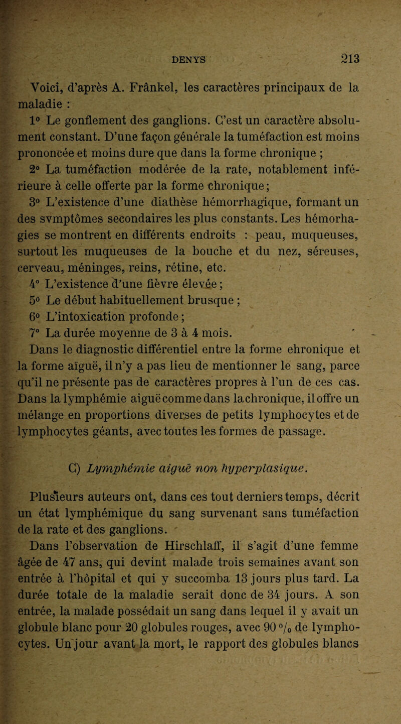 Voici, d’après A. Frankel, les caractères principaux de la maladie : 1° Le gonflement des ganglions. C’est un caractère absolu¬ ment constant. D’une façon générale la tuméfaction est moins prononcée et moins dure que dans la forme chronique ; 2° La tuméfaction modérée de la rate, notablement infé¬ rieure à celle offerte par la forme chronique ; 3° L’existence d’une diathèse hémorrhagique, formant un des symptômes secondaires les plus constants. Les hémorha- gies se montrent en différents endroits : peau, muqueuses, surtout les muqueuses de la bouche et du nez, séreuses, cerveau, méninges, reins, rétine, etc. / 4° L’existence d’une fièvre élevée ; 5° Le début habituellement brusque ; 6° L’intoxication profonde ; 7° La durée moyenne de 3 à 4 mois. Dans le diagnostic différentiel entre la forme ehronique et la forme aïguë, il n’y a pas lieu de mentionner le sang, parce qu’il ne présente pas de caractères propres à l’un de ces cas. Dans la lymphémie aiguë comme dans lachronique, il offre un mélange en proportions diverses de petits lymphocytes et de lymphocytes géants, avec toutes les formes de passage. G) Lymphémie aiguë non hyperplasique. Plusieurs auteurs ont, dans ces tout derniers temps, décrit un état lymphémique du sang survenant sans tuméfaction de la rate et des ganglions. Dans l’observation de Hirschlaflf, il s’agit d’une femme âgée de 47 ans, qui devint malade trois semaines avant son entrée à l’hôpital et qui y succomba 13 jours plus tard. La durée totale de la maladie serait donc de 34 jours. A son entrée, la malade possédait un sang dans lequel il y avait un globule blanc pour 20 globules rouges, avec 90 % de lympho¬ cytes. Un jour avant la mort, le rapport des globules blancs