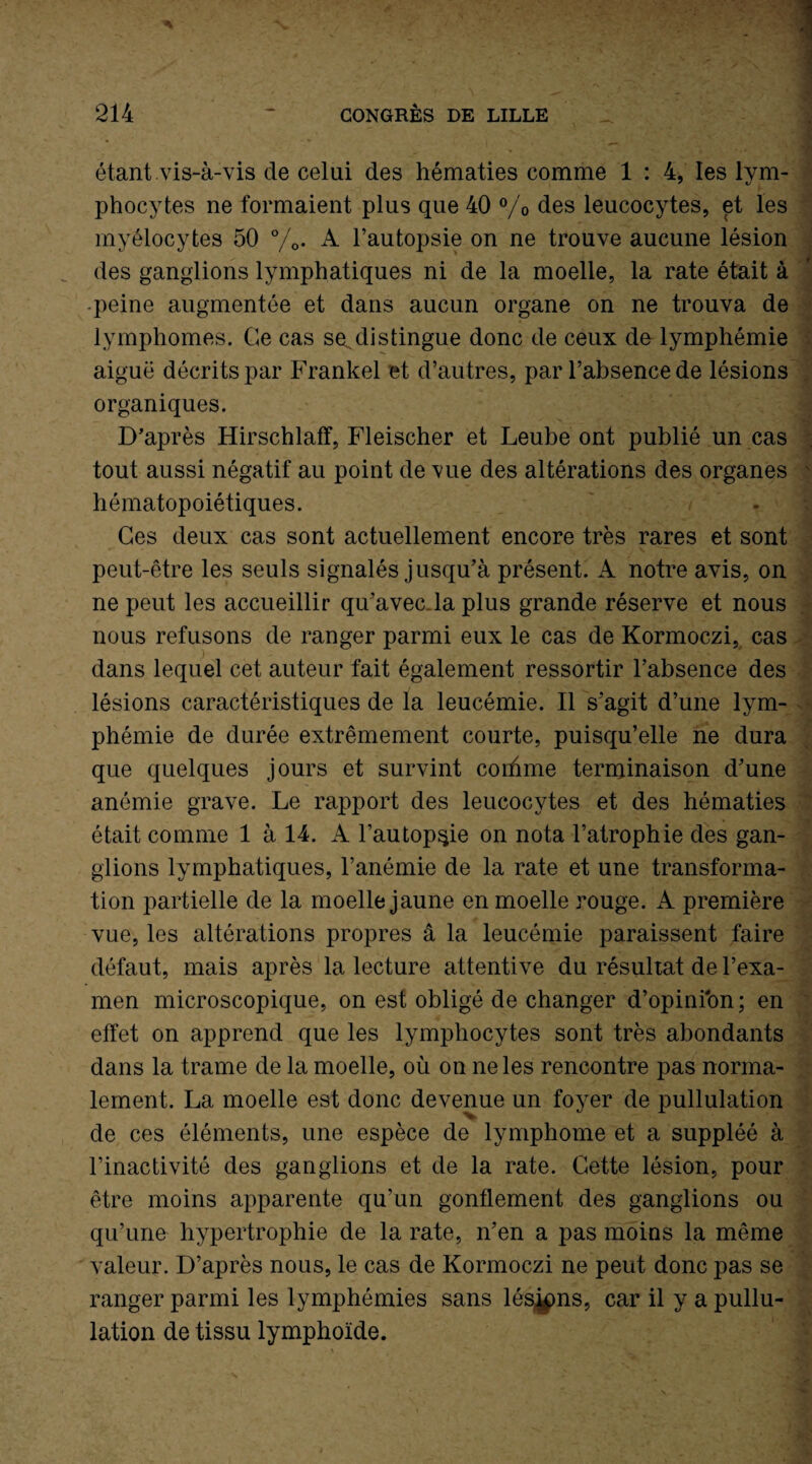 étant vis-à-vis de celui des hématies comme 1 : 4, les lym¬ phocytes ne formaient plus que 40 % des leucocytes, et les myélocytes 50 %• A l’autopsie on ne trouve aucune lésion des ganglions lymphatiques ni de la moelle, la rate était à peine augmentée et dans aucun organe on ne trouva de lymphomes. Ce cas se.distingue donc de ceux de lymphémie aiguë décrits par Frankel et d’autres, par l’absence de lésions organiques. _ ■ D’après Hirschlaff, Fleischer et Leube ont publié un cas tout aussi négatif au point de vue des altérations des organes hématopoiétiques. Ces deux cas sont actuellement encore très rares et sont peut-être les seuls signalés jusqu’à présent. A notre avis, on ne peut les accueillir qu’avec.la plus grande réserve et nous nous refusons de ranger parmi eux le cas de Kormoczi, cas dans lequel cet auteur fait également ressortir l’absence des lésions caractéristiques de la leucémie. Il s’agit d’une lym¬ phémie de durée extrêmement courte, puisqu’elle ne dura que quelques jours et survint corhme terminaison d’une anémie grave. Le rapport des leucocytes et des hématies était comme 1 à 14. A l’autopsie on nota l’atrophie des gan¬ glions lymphatiques, l’anémie de la rate et une transforma¬ tion partielle de la moelle jaune en moelle rouge. A première vue, les altérations propres â la leucémie paraissent faire défaut, mais après la lecture attentive du résultat de l’exa¬ men microscopique, on est obligé de changer d’opinion; en effet on apprend que les lymphocytes sont très abondants dans la trame de la moelle, où on ne les rencontre pas norma¬ lement. La moelle est donc devenue un foyer de pullulation de ces éléments, une espèce de lymphome et a suppléé à l’inactivité des ganglions et de la rate. Cette lésion, pour être moins apparente qu’un gonflement des ganglions ou qu’une hypertrophie de la rate, n’en a pas moins la même valeur. D’après nous, le cas de Kormoczi ne peut donc pas se ranger parmi les lymphémies sans lésons, car il y a pullu¬ lation de tissu lymphoïde.