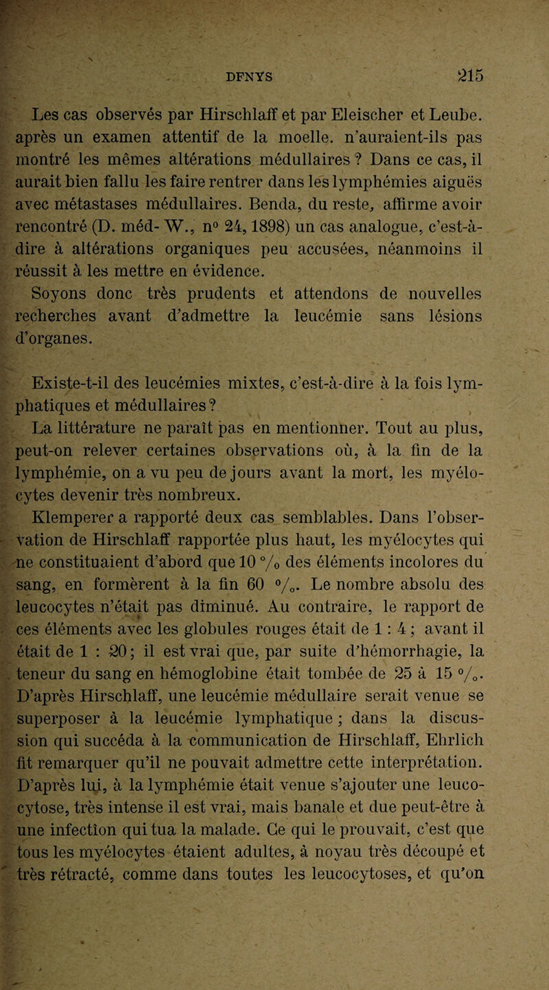 Les cas observés par Hirschlaff et par Eleischer et Leube. après un examen attentif de la moelle, n’auraient-ils pas montré les mêmes altérations médullaires ? Dans ce cas, il aurait bien fallu les faire rentrer dans les lymphémies aiguës avec métastases médullaires. Benda, du reste, affirme avoir rencontré (D. méd- W., n° 24,1898) un cas analogue, c’est-à- dire à altérations organiques peu accusées, néanmoins il réussit à les mettre en évidence. Soyons donc très prudents et attendons de nouvelles recherches avant d’admettre la leucémie sans lésions d’organes. Existe-t-il des leucémies mixtes, c’est-à-dire à la fois lym¬ phatiques et médullaires ? La littérature ne paraît pas en mentionner. Tout au plus, peut-on relever certaines observations où, à la fin de la lymphémie, on a vu peu de jours avant la mort, les myélo¬ cytes devenir très nombreux. Klemperer a rapporté deux cas semblables. Dans l’obser¬ vation de Hirschlaff rapportée plus haut, les myélocytes qui ne constituaient d’abord que 10 °/0 des éléments incolores du sang, en formèrent à la fin 60 %. Le nombre absolu des leucocytes n’était pas diminué. Au contraire, le rapport de ces éléments avec les globules rouges était de 1: 4 ; avant il était de 1 : 20 ; il est vrai que, par suite d’hémorrhagie, la teneur du sang en hémoglobine était tombée de 25 à 15 %. D’après Hirschlaff, une leucémie médullaire serait venue se superposer à la leucémie lymphatique ; dans la discus¬ sion qui succéda à la communication de Hirschlaff, Ehrlich fit remarquer qu’il ne pouvait admettre cette interprétation. D’après lui, à la lymphémie était venue s’ajouter une leuco- cytose, très intense il est vrai, mais banale et due peut-être à une infection qui tua la malade. Ce qui le prouvait, c’est que tous les myélocytes étaient adultes, à noyau très découpé et très rétracté, comme dans toutes les leucocytoses, et qu’on