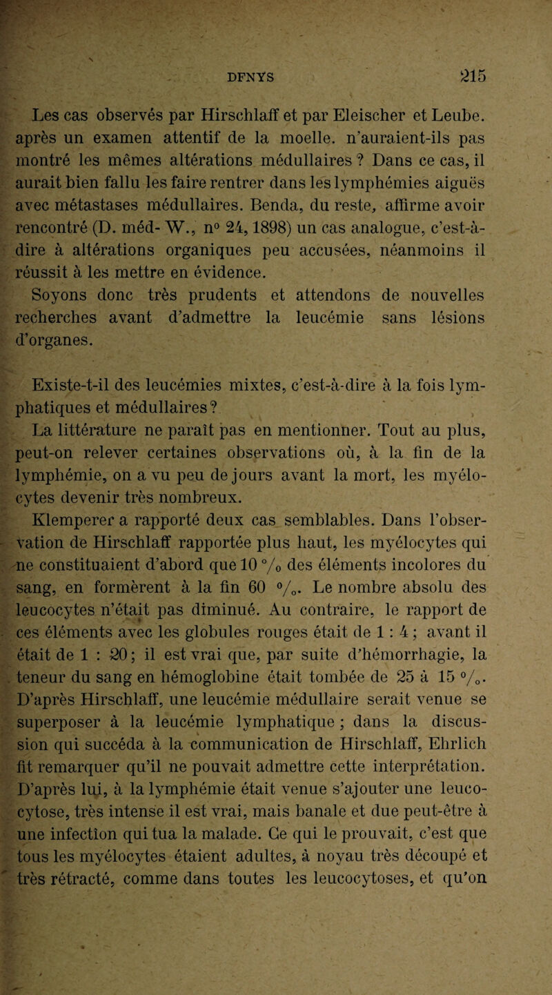 Les cas observés par Hirschlaff et par Eleischer et Leube. après un examen attentif de la moelle, n’auraient-ils pas montré les mêmes altérations médullaires ? Dans ce cas, il aurait bien fallu les faire rentrer dans les lymphémies aiguës avec métastases médullaires. Benda, du reste, affirme avoir rencontré (D. méd- W., n° 24,1898) un cas analogue, c’est-à- dire à altérations organiques peu accusées, néanmoins il réussit à les mettre en évidence. Soyons donc très prudents et attendons de nouvelles recherches avant d’admettre la leucémie sans lésions d’organes. Existe-t-il des leucémies mixtes, c’est-à-dire à la fois lym¬ phatiques et médullaires ? La littérature ne paraît pas en mentionner. Tout au plus, peut-on relever certaines observations où, à la fin de la lymphémie, on a vu peu de jours avant la mort, les myélo¬ cytes devenir très nombreux. Klemperer a rapporté deux cas semblables. Dans l’obser¬ vation de Hirschlaff rapportée plus haut, les myélocytes qui ne constituaient d’abord que 10 °/0 des éléments incolores du sang, en formèrent à la fin 60 %. Le nombre absolu des leucocytes n’était pas diminué. Au contraire, le rapport de ces éléments avec les globules rouges était de 1: 4 ; avant il était de 1 : 20 ; il est vrai que, par suite d’hémorrhagie, la teneur du sang en hémoglobine était tombée de 25 à 15 %. D’après Hirschlaff, une leucémie médullaire serait venue se superposer à la leucémie lymphatique ; dans la discus¬ sion qui succéda à la communication de Hirschlaff, Ehrlich fit remarquer qu’il ne pouvait admettre cette interprétation. D’après lui, à la lymphémie était venue s’ajouter une leuco- cytose, très intense il est vrai, mais banale et due peut-être à une infection qui tua la malade. Ce qui le prouvait, c’est que tous les myélocytes étaient adultes, à noyau très découpé et très rétracté, comme dans toutes les leucocytoses, et qu’on