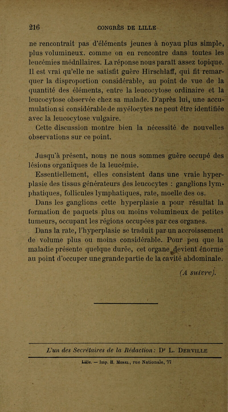 ne rencontrait pas d’éléments jeunes à noyau plus simple, plus volumineux, comme on en rencontre dans toutes les leucémies médnllaires. La réponse nous paraît assez topique. Il est vrai qu’elle ne satisfit guère Hirschlaff, qui fit remar¬ quer la disproportion considérable, au point de vue de la quantité des éléments, entre la leucocytose ordinaire et la leucocytose observée chez sa malade. D’après lui, une accu¬ mulation si considérable de myélocytes ne peut être identifiée avec la leucocytose vulgaire. Cette discussion montre bien la nécessité de nouvelles observations sur ce point. Jusqu’à présent, nou$ ne nous sommes guère occupé des lésions organiques de la leucémie. Essentiellement, elles consistent dans une vraie hyper¬ plasie des tissus générateurs des leucocytes : ganglions lym¬ phatiques, follicules lymphatiques, rate, moelle des os. Dans les ganglions cette hyperplasie a pour résultat la formation de paquets plus ou moins volumineux de petites tumeurs, occupant les régions occupées par ces organes. Dans la rate, l’hyperplasie se traduit par un accroissement de volume plus ou moins considérable. Pour peu que la maladie présente quelque durée, cet organe ^devient énorme au point d’occuper une grande partie de la cavité abdominale. (A suivre). L’un des Secrétaires de la Rédaction: Dr L. Derville