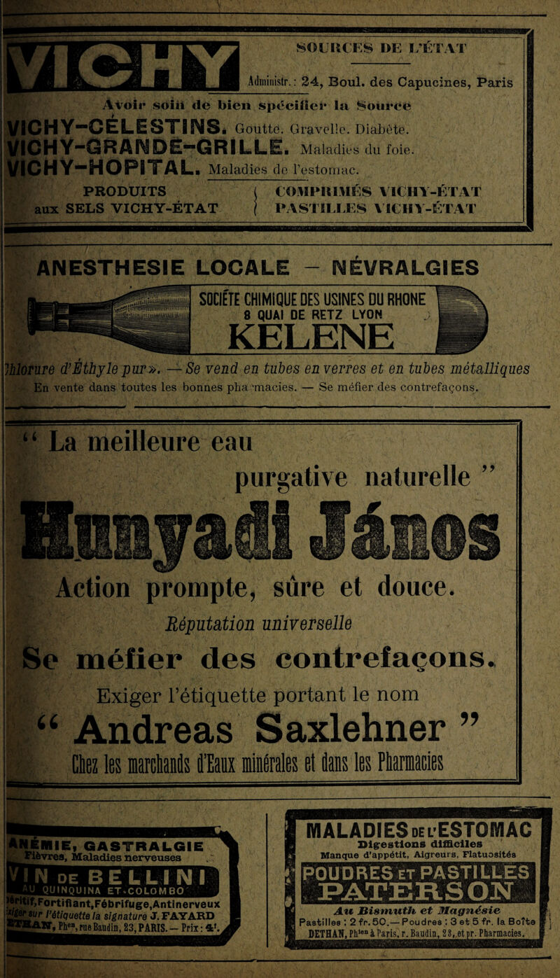 SOURCES DE L’ETAT Administr. : 24, Boul. des Capucines, Paris Avoir soin de bien spécifier la Source VICHY-CELESTINS é Goutte. Gravelle. Diabète. V1CHY-GRANDË-GRILLE. Maladies du foie. VICHY-HOPITAL. Maladies de l’estomac. PRODUITS aux SELS VICHY-ÉTAT COMPRIMÉS VICHY-ÉTAT PASTILLES VICHY-ÉTAT ANESTHESIE LOCALE - NÉVRALGIES SOCIETE CHIMIQUE DES USINES DU RHONE 8 QUAI DE RETZ LYON KELENE Ihlorure d’Éthyle pur». — Se vend en tubes en verres et en tubes métalliques En vente dans toutes les bonnes pharmacies. — Se méfier des contrefaçons. ‘ ‘ La meilleure eau purgative naturelle ” üSaajsÉ! Jânos Action prompte, sûre et douce. !:■> Réputation universelle Se méfier des contrefaçons. Exiger l’étiquette portant le nom “ Andréas Saxlehner ” I Ciez les marchands d’Eaux minérales et flans les Pharmacies — MIE, GASTRALGIE ï. Maladies nerveuses fortifiant,Fébrifuge,Antinerveux wsur l’étiquette la signature J. FAYARD TW, PheB, rue Baudin. 23, PARIS. - Prix : 4* MALADIES delESTOMAC Digestions difficiles Manque d’appétit, Aigreurs, Flatuosités POUDRES et PASTILLES N Au Bismuth et Magnésie