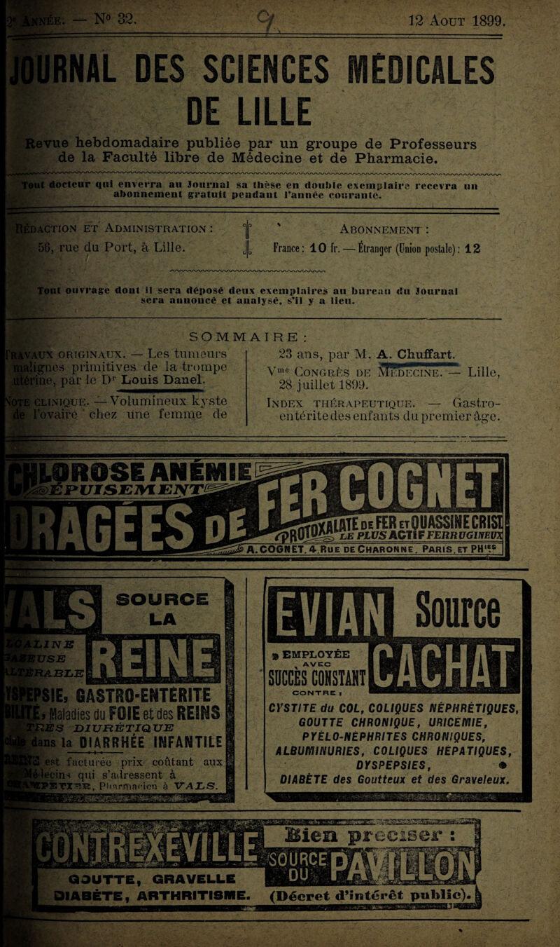 12 Août 1899. 1.0R0SE ANEMIE ©JÉ JP UIS EML ENIlIM&Ê de FER etOUASSIHE CRISl 0«JK5>e Pil/5 ACTIF FERUUG1NEUX A.COGNET,4.Rue deCharonne. Paris.et PH'f* je. — N° 32. LA L1 E N USE RABLE >SIE, BASTRO-ENTÉRITE j i* .Maladies du FOIE Bt des REINS 1 îZÈS DIURÉTIQUE fel ans la DIARRHÉE INFANTILE 1 est facturée prix coûtant aux lecins qui s’adressent à PSTX'&jR, Pharmacien à VALS. Source SUCCES CONSTANT * EMPLOYEE AVEC CONTRE I CYSTITE du COL, COLIQUES NÉPHRÉTIQUES, GOUTTE CHRONIQUE, URICÉMIE, PYÉLO-NÈPHRITES CHRONIQUES, ALBUMINURIES, COLIQUES HEPATIQUES, DYSPEPSIES, • DIABÈTE des Goutteux et des Graveleux. '■‘.■■PJJXXIJ. *$•-. ••• V-' URNAL DES SCIENCES MEDICALES DE LILLE Revue hebdomadaire publiée par un groupe de Professeurs de la Faculté libre de Médecine et de Pharmacie. ___^ Tout docteur qui enverra au Journal sa thèse en double exemplaire recevra un abonnement gratuit pendant l’année courante. U -■■ - Rédaction et Administration : | ' Abonnement : 56, rue du Port, à Lille. J[ France: 10 fr. — Étranger (Union postale): 12 Tout ouvrage dont il sera déposé deux exemplaires au bureau du Journal sera annoncé et analysé, s’il y a lieu. -t*- ; ---- SOMMAIRE 1BLds. Travaux originaux. — Les tumeurs malignes primitives de la trompe , par le D' Louis Daael. ce clinique. — Volumineux kyste l’ovaire chez une femme de me 23 ans, par M. A. Chuffart. Vme Congrès de Medecine. — Lille, 28 juillet 1899. Index thérapeutique. — Gastro¬ entérite des enfants du premier âge.