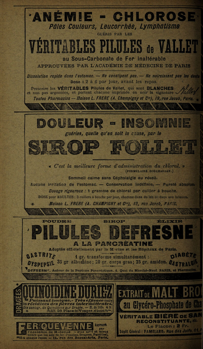 ANÉMIE - CHLOROS Pûtes Couleurs, Leucorrhée, Lymphatisme GUÉRIS PAR LES fl: de au Sous-Carbonate de Fer inaltérable APPROUVÉES PAR L’ACADÉMIE DE MÉDECINE DE PARIS Dissolution rapide dans l'estomac. — Ne constipent pas. — Ne noircissent pas les Dose : 2 à 6 par jour, avant les repas. Prescrire les VÉRITABLES Pilules de Vallet, qui sont BLANCHES A^f et non pas argentées, et portent chacune imprimée en noir la signature ^//CLU- Toutes Pharmacies — Maison L. FRERE (A. Champigny et C™), 19, rue Jacob, Paris. guéries, quelle qu'en soit la cause, par le «c C'est la meilleure fornie d'admhnstration du ehloral. » (formulaire boucharuat.) Sommeil calme sans Céphalalgie au réveil. Aucune irritation de Pestomac. — Conservation indéfinie. — Pureté absolue. Dosage rigoureux : 1 gramme de ehloral par cuiller à bouche. DOSE pour ADULTES : 3 cuillers à bouche par jour, chacune dans du lait ou dans une infusion. £> Maison L. FRERE (A. CHAMPIGNY et Cie), 19, rue Jacob, PARIS. POUDRE SIROP ÉLIXIR RESN A LA PAKCBEATINE Adoptée officiellement par la M >rine et les Hôpitaux de Paris. fc&STRiTp 1 gr. transforme simultanément : 0KSPEP$\^* 35 sr albuiîline; 20 9r- corps gras; 25 gr. amidon. DEFRESW, Auteur de la Peptone Pancréatique, 4, Quai du Marché-Neuf. PARIS, et Pharmacies. i ’UA- 'ii{l QUINOÏDINE DURIEZ ® JPttissant tonique. - Très efficace contre les récidires des fièvres intermittentes. Dixcentigr. de Quinolaine pur Dragée. — Fl.de 100*. 4 fr. « PARIS, 20.PlacedesVosgesLeUoute8Ph‘,\ Approuvé _ par 'Académie de Medecine — plu» ac,Jf et mieux toléré que le» sel* de for (Poudres,Dragée», Pa»tille«). j305 a chaque repas. — 14. rue des Beaux-Arts. Paris» au Glycéro-Piiospliate de VÉRITABLE__ RECONSTITUANTE, etc. Le Flacon : 2 Fr. I Dépôt Général : FAMELARO* Rue des