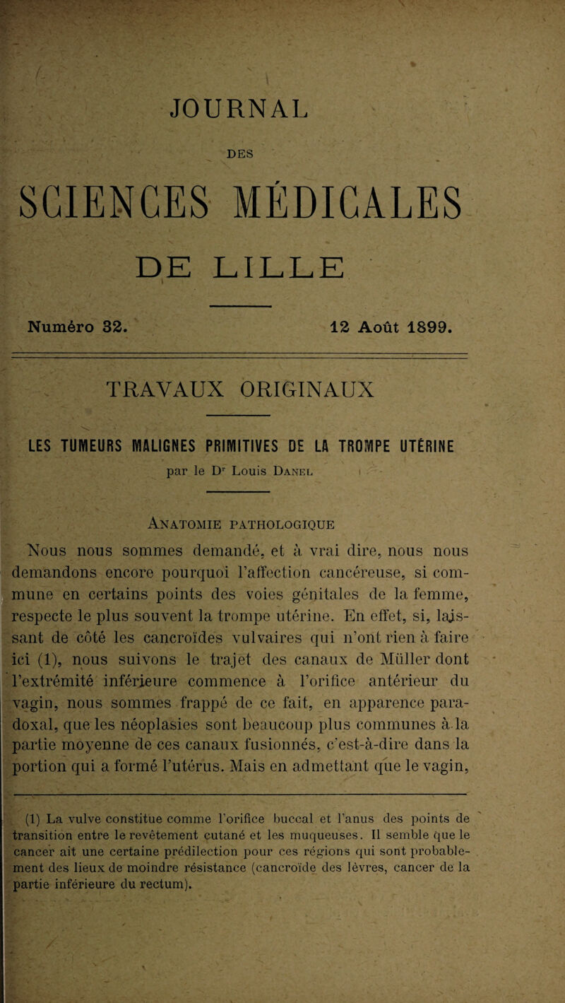 JOURNAI DES SCIENCES MÉDICALES DE LILLE s I Numéro 32. 12 Août 1899. TRAVAUX ORIGINAUX LES TUMEURS MALIGNES PRIMITIVES DE LA TROMPE UTÉRINE par le Dr Louis Danel Anatomie pathologique Nous nous sommes demandé, et à vrai dire, nous nous demandons encore pourquoi l’affection cancéreuse, si com¬ mune en certains points des voies génitales de la femme, respecte le plus souvent la trompe utérine. En effet, si, lais¬ sant de côté les cancroïdes vulvaires qui n’ont rien à faire ici (1), nous suivons le trajet des canaux de Millier dont l’extrémité inférieure commence à l’orifice antérieur du vagin, nous sommes frappé de ce fait, en apparence para¬ doxal, que les néoplasies sont beaucoup plus communes à-la partie moyenne de ces canaux fusionnés, c'est-à-dire dans la portion qui a formé l’utérus. Mais en admettant que le vagin, (1) La vulve constitue comme l’orifice buccal et l’anus des points de transition entre le revêtement cutané et les muqueuses. Il semble que le cancer ait une certaine prédilection pour ces régions qui sont probable¬ ment des lieux de moindre résistance (cancroïde des lèvres, cancer de la partie inférieure du rectum).