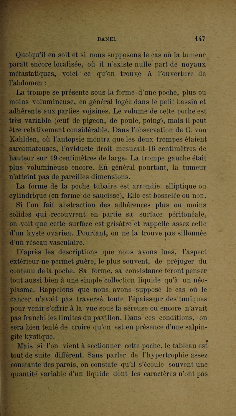 - r SU . -*JL> - S L ;V I Quoiqu’il en soit et si nous supposons le cas où la tumeur paraît encore localisée, où il n’existe nulle part de noyaux métastatiques, voici ce qu’on trouve à l’ouverture de l’abdomen : La trompe se présente sous la forme d’une poche, plus ou moins volumineuse, en général logée dans le petit bassin et adhérente aux parties voisines. Le volume de cette poche est très variable (œuf de pigeon, de poule, poing), mais il peut être relativement considérable. Dans l’observation de G. von Kahlden, où l’autopsie montra que les deux trompes étaient sarcomateuses, l’oviducte droit mesurait 16 centimètres de hauteur sur 19 centimètres de large. La trompe gauche était plus volumineuse encore. Eh général pourtant, la tumeur n’atteint pas de pareilles dimensions. La forme de la poche tubaire est arrondie, elliptique ou cylindrique (en forme de saucisse), Elle est bosselée ou non. Si l’on fait abstraction des adhérences plus ou moins solides qui recouvrent en partie sa surface péritonéale, on voit que cette surface est grisâtre et rappelle assez celle d’un kyste ovarien. Pourtant, on ne la trouve pas sillonnée d’un réseau vasculaire. D’après les descriptions que nous avons lues, l’aspect extérieur ne permet guère, le plus souvent, de préjuger du contenu delà poche. Sa forme, sa consistance feront penser tout aussi bien à une simple collection liquide qu’à un néo¬ plasme. Rappelons que nous avons supposé le cas où le cancer n’avait pas traversé toute F épaisseur des tuniques pour venir s’offrir à la vue sous la séreuse ou encore n’avait pas franchi les limites du pavillon. Dans ces conditions, on sera bien tenté de croire qu’on est en présence d’une salpin¬ gite kystique. Mais si l’on vient à sectionner cette poche, le tableau est tout de suite différent. Bans parler de l’hypertrophie assez constante des parois, on constate qu’il s’écoule souvent une quantité variable d’un liquide dont les caractères n’ont pas