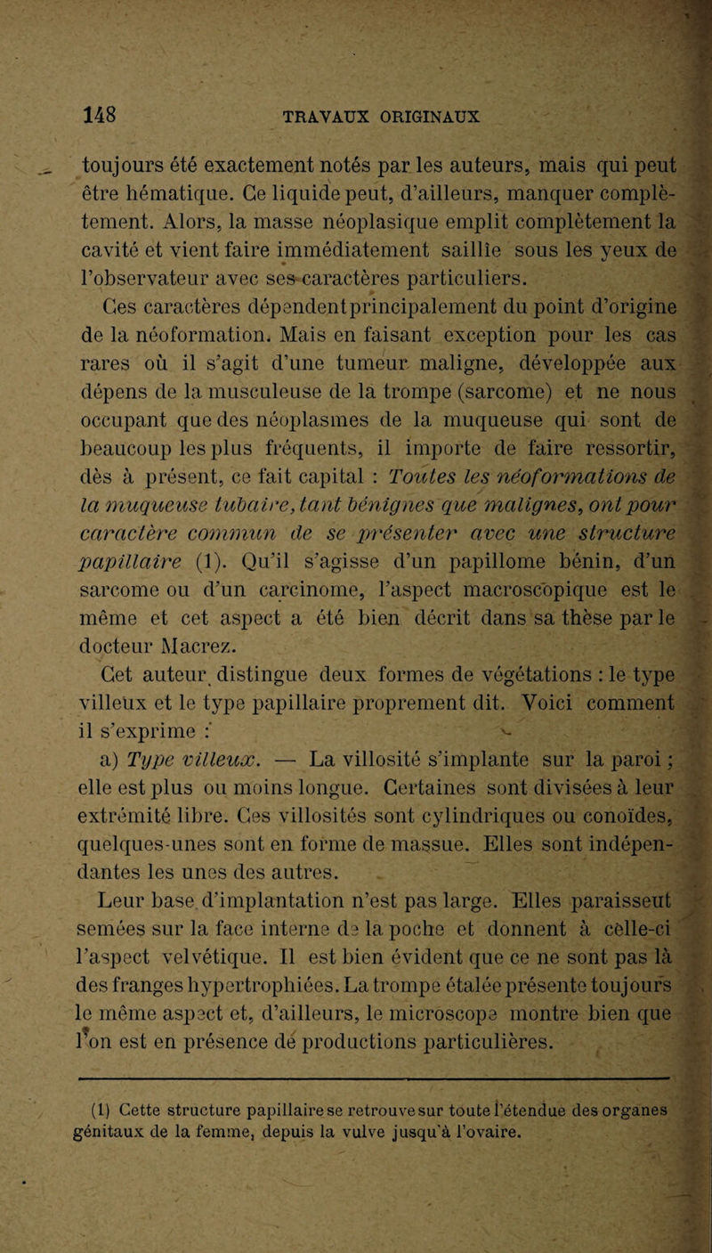 toujours été exactement notés par les auteurs, mais qui peut être hématique. Ce liquide peut, d’ailleurs, manquer complè¬ tement. Alors, la masse néoplasique emplit complètement la cavité et vient faire immédiatement saillie sous les yeux de l’observateur avec ses caractères particuliers. Ges caractères dépendent principalement du point d’origine de la néoformation. Mais en faisant exception pour les cas rares où il s’agit d’une tumeur maligne, développée aux dépens de la musculeuse de la trompe (sarcome) et ne nous occupant que des néoplasmes de la muqueuse qui sont de beaucoup les plus fréquents, il importe de faire ressortir, dès à présent, ce fait capital : Toutes les néoformations de la muqueuse tubaire, tarit bénignes que malignes, ont pour caractère commun de se présenter avec une structure papillaire (1). Qu’il s’agisse d’un papillome bénin, d’un sarcome ou d’un carcinome, l’aspect macroscopique est le même et cet aspect a été bien décrit dans sa thèse par le docteur Macrez. Get auteur distingue deux formes de végétations : le type villeux et le type papillaire proprement dit. Voici comment il s’exprime v. a) Type villeuoc. — La villosité s’implante sur la paroi ; elle est plus ou moins longue. Certaines sont divisées à leur extrémité libre. Ces villosités sont cylindriques ou conoïdes, quelques-unes sont en forme de massue. Elles sont indépen¬ dantes les unes des autres. Leur base d’implantation n’est pas large. Elles paraisseut semées sur la face interne de la poche et donnent à celle-ci l’aspect velvétique. Il est bien évident que ce ne sont pas là des franges hypertrophiées. La trompe étalée présente toujours le même aspect et, d’ailleurs, le microscope montre bien que l’on est en présence de productions particulières. (1) Cette structure papillaire se retrouve sur toute i’étendue des organes génitaux de la femme, depuis la vulve jusqu’à l’ovaire.