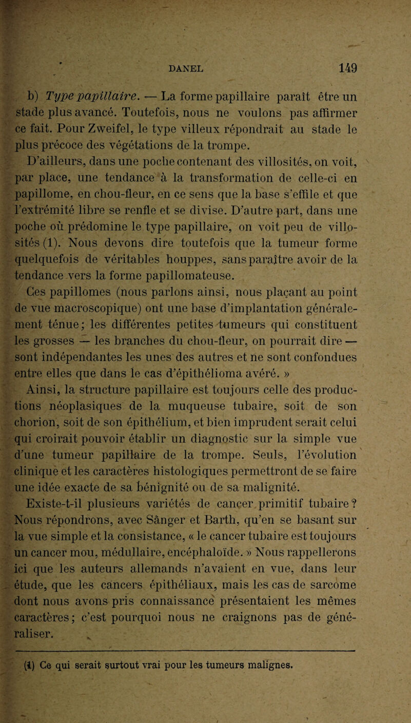 b) Type papillaire. — La forme papillaire paraît être un stade plus avancé. Toutefois, nous ne voulons pas affirmer ce fait. Pour Zweifel, le type villeux répondrait au stade le plus précoce des végétations de la trompe. D’ailleurs, dans une poche contenant des villosités, on voit, par place, une tendance à la transformation de celle-ci en papillome, en chou-fleur, en ce sens que la base s’effile et que l’extrémité libre se renfle et se divise. D’autre part, dans une poche où prédomine le type papillaire, on voit peu de villo¬ sités (1). Nous devons dire toutefois que la tumeur forme quelquefois de véritables houppes, sans paraître avoir de la tendance vers la forme papillomateuse. Ces papillomes (nous parlons ainsi, nous plaçant au point de vue macroscopique) ont une base d’implantation générale¬ ment ténue ; les différentes petites tumeurs qui constituent les grosses — les branches du chou-fleur, on pourrait dire — sont indépendantes les unes des autres et ne sont confondues entre elles que dans le cas d’épithélioma avéré. » Ainsi, la structure papillaire est toujours celle des produc¬ tions néoplasiques de la muqueuse tubaire, soit de son chorion, soit de son épithélium, et bien imprudent serait celui qui croirait pouvoir établir un diagnostic sur la simple vue d’une tumeur papillaire de la trompe. Seuls, l’évolution clinique et les caractères histologiques permettront de se faire une idée exacte de sa bénignité ou de sa malignité. Existe-t-il plusieurs variétés de cancer primitif tubaire? Nous répondrons, avec Sânger et Barth, qu’en se basant sur la vue simple et la consistance, « le cancer tubaire est toujours un cancer mou, médullaire, encéphaloïde. » Nous rappellerons ici que les auteurs allemands n’avaient en vue, dans leur étude, que les cancers épithéliaux, mais les cas de sarcome dont nous avons pris connaissance présentaient les mêmes caractères; c’est pourquoi nous ne craignons pas de géné¬ raliser. (1) Ce qui serait surtout vrai pour les tumeurs malignes.