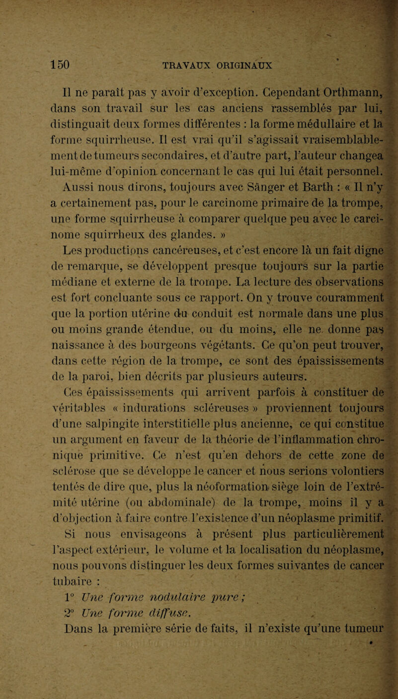 Il ne paraît pas y avoir d’exception. Cependant Orthmann, dans son travail sur les cas anciens rassemblés par lui, distinguait deux formes différentes : la forme médullaire et la forme squirrheuse. Il est vrai qu'il s’agissait vraisemblable¬ ment de tumeurs secondaires, et d’autre part, l’auteur changea lui-même d’opinion concernant le cas qui lui était personnel. Aussi nous dirons, toujours avec Sânger et Barth : « Il n’y a certainement pas, pour le carcinome primaire de la trompe, une forme squirrheuse à comparer quelque peu avec le carci¬ nome squirrheux des glandes. » Les productions cancéreuses, et c’est encore là un fait digne de remarque, se développent presque toujours sur la partie médiane et externe de la trompe. La lecture des observations est fort concluante sous ce rapport. On y trouve couramment que la portion utérine du conduit est normale dans une plus ou moins grande étendue, ou du moins, elle ne. donne pas naissance à des bourgeons végétants. Ce qu’on peut trouver, dans cette région de la trompe, ce sont des épaississements de la paroi, bien décrits par plusieurs auteurs. Ces épaississements qui arrivent parfois à constituer de véritables « indurations scléreuses » proviennent toujours d’une salpingite interstitielle plus ancienne, ce qui constitue un argument en faveur de la théorie de l’inflammation chro¬ nique primitive. Ce n’est qu’en dehors de cette zone de sclérose que se développe le cancer et nous serions volontiers tentés de dire que, plus la néoformation siège loin de l’extré¬ mité utérine (ou abdominale) de la trompe, moins il y a d’objection à faire contre l’existence d’un néoplasme primitif. Si nous envisageons à présent plus particulièrement l’aspect extérieur, le volume et ln localisation du néoplasme, nous pouvons distinguer les deux formes suivantes de cancer tubaire : 1° Une forme nodulaire pure; 2° Une forme diffuse. Dans la première série de faits, il n’existe qu’une tumeur