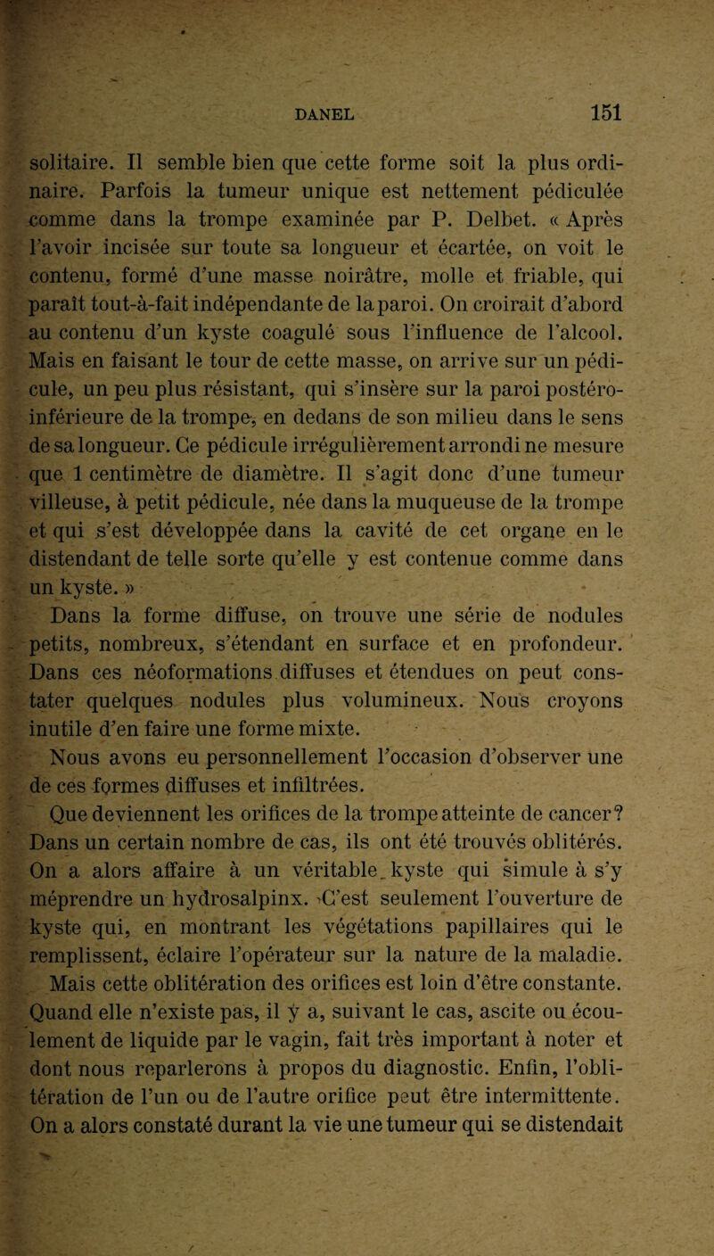 solitaire. Il semble bien que cette forme soit la plus ordi¬ naire. Parfois la tumeur unique est nettement pédiculée comme dans la trompe examinée par P. Delbet. « Après l’avoir incisée sur toute sa longueur et écartée, on voit le contenu, formé d’une masse noirâtre, molle et friable, qui paraît tout-à-fait indépendante de la paroi. On croirait d’abord au contenu d’un kyste coagulé sous l’influence de l’alcool. Mais en faisant le tour de cette masse, on arrive sur un pédi¬ cule, un peu plus résistant, qui s’insère sur la paroi postéro- inférieure de la trompe, en dedans de son milieu dans le sens de sa longueur. Ce pédicule irrégulièrement arrondi ne mesure que 1 centimètre de diamètre. Il s’agit donc d’une tumeur villeuse, à petit pédicule, née dans la muqueuse de la trompe et qui s’est développée dans la cavité de cet organe en le distendant de telle sorte qu’elle y est contenue comme dans un kyste. » ; Dans la forme diffuse, on trouve une série de nodules petits, nombreux, s’étendant en surface et en profondeur. Dans ces néoformations diffuses et étendues on peut cons¬ tater quelques nodules plus volumineux. Nous croyons inutile d’en faire une forme mixte. Nous avons eu personnellement l’occasion d’observer une de ces formes diffuses et infiltrées. Que deviennent les orifices de la trompe atteinte de cancer? Dans un certain nombre de cas, ils ont été trouvés oblitérés. On a alors affaire à un véritable, kyste qui simule à s’y méprendre un hydrosalpinx. >C’est seulement l’ouverture de kyste qui, en montrant les végétations papillaires qui le remplissent, éclaire l’opérateur sur la nature de la maladie. Mais cette oblitération des orifices est loin d’être constante. Quand elle n’existe pas, il y a, suivant le cas, ascite ou écou¬ lement de liquide par le vagin, fait très important à noter et dont nous reparlerons à propos du diagnostic. Enfin, l’obli¬ tération de l’un ou de l’autre orifice peut être intermittente. On a alors constaté durant la vie une tumeur qui se distendait