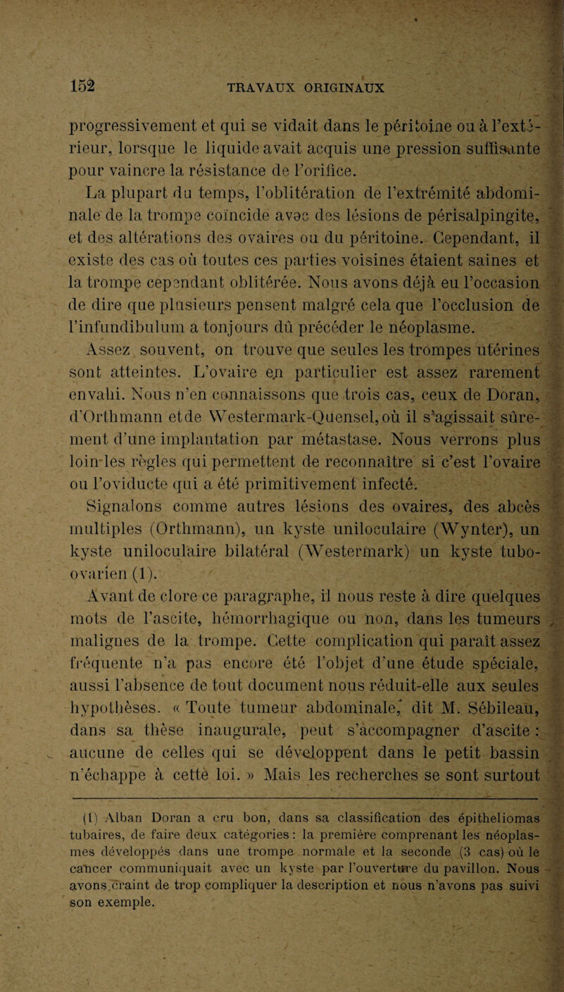 progressivement et qui se vidait dans le péritoine ou à l’exté¬ rieur, lorsque le liquide avait acquis une pression suffisante pour vaincre la résistance de l’orifice. La plupart du temps, l’oblitération de l’extrémité abdomi¬ nale de la trompe coïncide avec des lésions de périsalpingite, et des altérations des ovaires ou du péritoine. Cependant, il existe des cas où toutes ces parties voisines étaient saines et la trompe cependant oblitérée. Nous avons déjà eu l’occasion de dire que plusieurs pensent malgré cela que l’occlusion de l’infundibulum a tonjours dû précéder le néoplasme. Assez souvent, on trouve que seules les trompes utérines sont atteintes. L’ovaire e;i particulier est assez rarement envahi. Nous n’en connaissons que trois cas, ceux de Doran, d’Orthmann etde Westermark-Quensel,où il s'agissait sûre¬ ment d’une implantation par métastase. Nous verrons plus loin les règles qui permettent de reconnaître si c’est l’ovaire ou l’oviduete qui a été primitivement infecté. Signalons comme autres lésions des ovaires, des abcès multiples (Orthmann), un kyste uniloculaire (Wynter), un kyste uniloculaire bilatéral (Westermark) un kyste tubo- ovarien (1). Avant de clore ce paragraphe, il nous reste à dire quelques mots de l’ascite, hémorrhagique ou non, dans les tumeurs malignes de la trompe. Cette complication qui paraît assez fréquente n’a pas encore été l’objet d’une étude spéciale, aussi l’absence de tout document nous réduit-elle aux seules hypothèses. « Toute tumeur abdominale,* dit M. Sébileau, dans sa thèse inaugurale, peut s’accompagner d’ascite : aucune de celles qui se développent dans le petit bassin n'échappe à cette loi. » Mais les recherches se sont surtout (l) Alban Doran a cru bon, dans sa classification des épitheliomas tubaires, de faire deux catégories : la première comprenant les néoplas¬ mes développés dans une trompe normale et la seconde (3 cas) où le cancer communiquait avec un kyste par l’ouverture du pavillon. Nous avons.craint de trop compliquer la description et nous n’avons pas suivi son exemple.