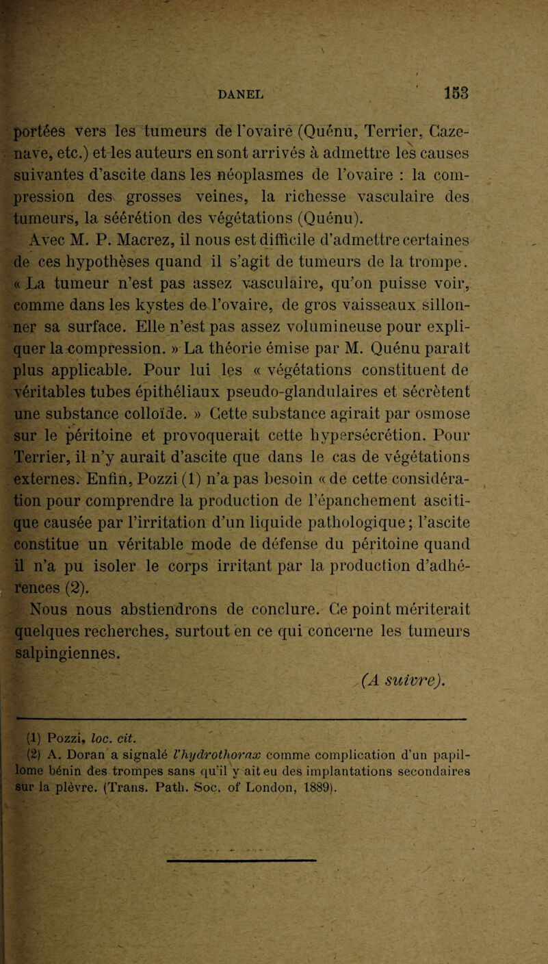 portées vers les tumeurs de l'ovaire (Quénu, Terrier, Caze- nave, etc.) et les auteurs en sont arrivés à admettre les causes suivantes d’ascite dans les néoplasmes de l’ovaire : la com¬ pression des grosses veines, la richesse vasculaire des tumeurs, la séérétion des végétations (Quénu). Avec M. P. Macrez, il nous est difficile d’admettre certaines de ces hypothèses quand il s’agit de tumeurs de la trompe. «. La tumeur n’est pas assez vasculaire, qu’on puisse voir, comme dans les kystes de l’ovaire, de gros vaisseaux sillon¬ ner sa surface. Elle n’est pas assez volumineuse pour expli¬ quer la compression. » La théorie émise par M. Quénu paraît plus applicable. Pour lui les « végétations constituent de véritables tubes épithéliaux pseudo-glandulaires et sécrètent une substance colloïde. » Cette substance agirait par osmose sur le péritoine et provoquerait cette hypersécrétion. Pour Terrier, il n’y aurait d’ascite que dans le cas de végétations externes. Enfin, Pozzi (1) n’a pas besoin « de cette considéra¬ tion pour comprendre la production de l’épanchement asciti¬ que causée par l’irritation d’un liquide pathologique ; l’ascite constitue un véritable mode de défense du péritoine quand il n’a pu isoler le corps irritant par la production d’adhé¬ rences (2). Nous nous abstiendrons de conclure. Ce point mériterait quelques recherches, surtout en ce qui concerne les tumeurs salpingiennes. (A suivre). (1) Pozzi, loc. cit. (2) A. Doran a signalé Vhydrothornx comme complication d’un papil- lome bénin des trompes sans qu’il y ait eu des implantations secondaires sur la plèvre. (Trans. Path. Soc. of London, 1889).