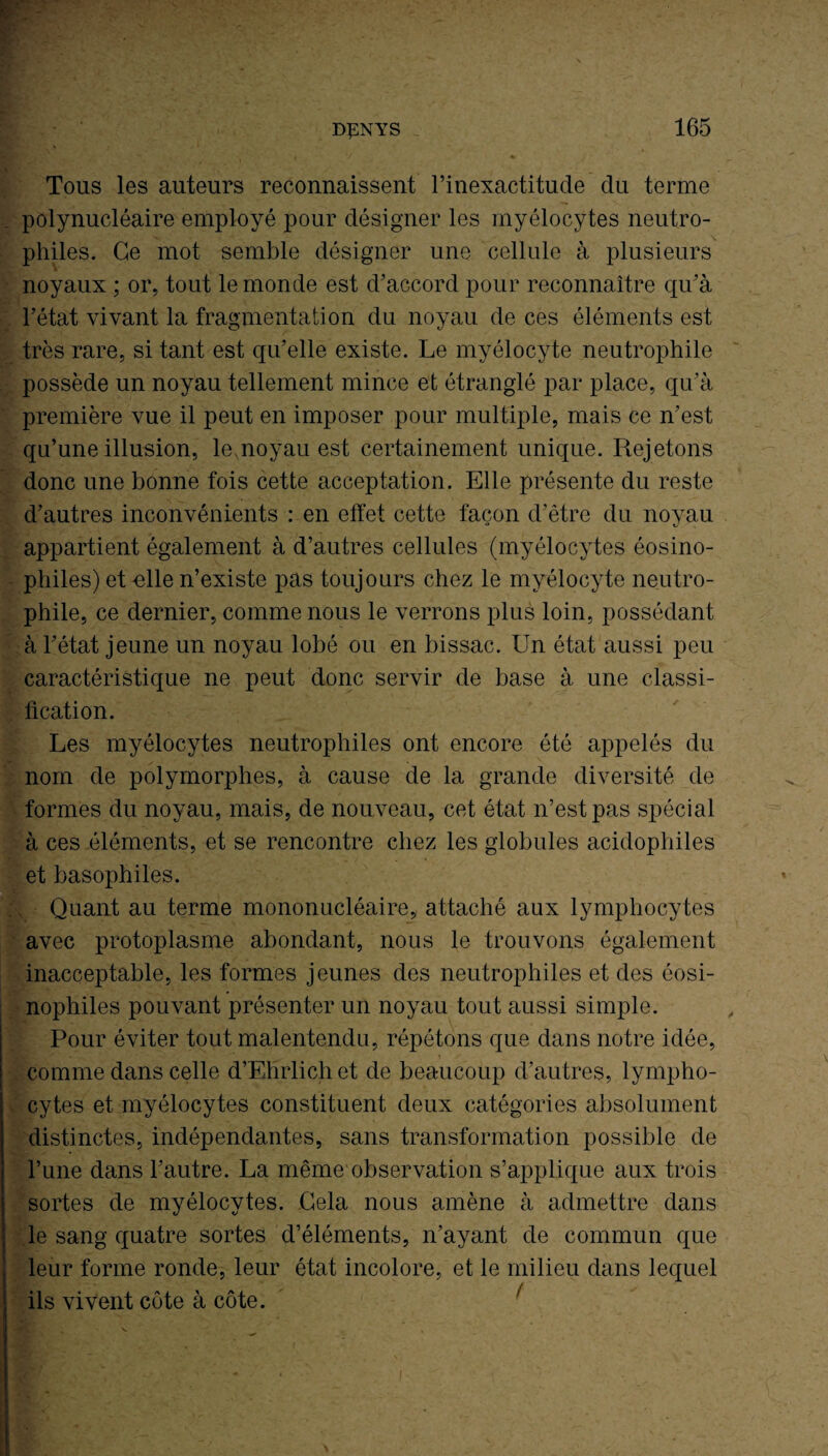 Tous les auteurs reconnaissent l’inexactitude du terme polynucléaire employé pour désigner les myélocytes neutro¬ philes. Ce mot semble désigner une cellule à plusieurs noyaux ; or, tout le monde est d’accord pour reconnaître qu’à l’état vivant la fragmentation du noyau de ces éléments est très rare, si tant est qu’elle existe. Le myélocyte neutrophile possède un noyau tellement mince et étranglé par place, qu’à première vue il peut en imposer pour multiple, mais ce n’est qu’une illusion, le,noyau est certainement unique. Rejetons donc une bonne fois cette acceptation. Elle présente du reste d’autres inconvénients : en effet cette façon d’être du noyau appartient également à d’autres cellules (myélocytes éosino¬ philes) et ulle n’existe pas toujours chez le myélocyte neutro¬ phile, ce dernier, comme nous le verrons plus loin, possédant à l’état jeune un noyau lobé ou en bissac. Un état aussi peu caractéristique ne peut donc servir de base à une classi¬ fication. Les myélocytes neutrophiles ont encore été appelés du nom de polymorphes, à cause de la grande diversité de formes du noyau, mais, de nouveau, cet état n’est pas spécial à ces éléments, et se rencontre chez les globules acidophiles et basophiles. ( Quant au terme mononucléaire, attaché aux lymphocytes avec protoplasme abondant, nous le trouvons également inacceptable, les formes jeunes des neutrophiles et des éosi¬ nophiles pouvant présenter un noyau tout aussi simple. Pour éviter tout malentendu, répétons que dans notre idée, comme dans celle d’Ehrlich et de beaucoup d’autres, lympho¬ cytes et myélocytes constituent deux catégories absolument distinctes, indépendantes, sans transformation possible de l’une dans l’autre. La même observation s’applique aux trois sortes de myélocytes. Gela nous amène à admettre dans le sang quatre sortes d’éléments, n’ayant de commun que leur forme ronde, leur état incolore, et le milieu dans lequel ils vivent côte à côte.