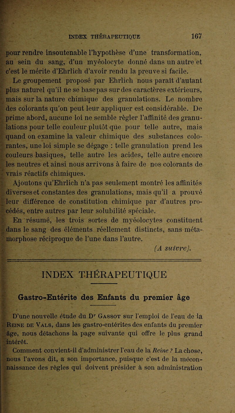 pour rendre insoutenable l’hypothèse d’une transformation, au sein du sang, d’un myéolocyte donné dans un autre et c’est le mérite d’Ehrlich d’avoir rendu la preuve si facile. Le groupement proposé par Ehrlich nous paraît d’autant plus naturel qu’il ne se base pas sur des caractères extérieurs, mais sur la nature chimique des granulations. Le nombre des colorants qu’on peut leur appliquer est considérable. De prime abord, aucune loi ne semble régler l’affinité des granu¬ lations pour telle couleur plutôt que pour telle autre, mais quand on examine la valeur chimique des substances colo¬ rantes, une loi simple se dégage : telle granulation prend les couleurs basiques, telle autre les acides, telle autre encore les neutres et ainsi nous arrivons à faire de nos colorants de vrais réactifs chimiques. Ajoutons qu’Ehrlich n’a pas seulement montré les affinités diverses et constantes des granulations, mais qu’il a prouvé leur différence de constitution chimique par d’autres pro¬ cédés, entre autres par leur solubilité spéciale. En résumé, les trois sortes de myéolocytes constituent dans le sang des éléments réellement distincts, sans méta¬ morphose réciproque de l’une dans l’autre. (A suivre). INDEX THÉRAPEUTIQUE Gastro-Entérite des Enfants du premier âge D’une nouvelle étude du Dr Gassot sur l’emploi de l’eau de la Reine de Vals, dans les gastro-entérites des enfants du premier âge, nous détachons la page suivante qui offre le plus grand intérêt. x Comment convient-il d’administrer l’eau de la Reine ? La chose, nous l’avons dit, a son importance, puisque c’est de la mécon¬ naissance des règles qui doivent présider à son administration