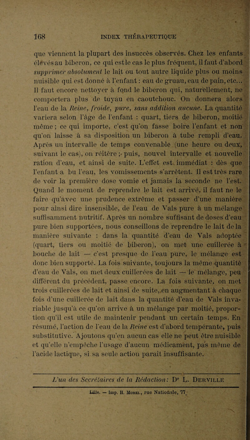 que viennent la plupart des insuccès observés. Chez les enfants élevésau biberon, ce qui estle cas le plus fréquent, il faut d’abord supprimer absolument le lait ou tout autre liquide plus ou moins nuisible qui est donné à l’enfant : eau de gruau, eau de pain, etc... Il faut encore nettoyer à fond le biberon qui, naturellement, ne comportera plus de tuyau en caoutchouc. On donnera alors l’eau de la Reine, froide, pure, sans addition aucune. La quantité variera selon l’àge de l’enfant : quart, tiers de biberon, moitié môme ; ce qui importe, c’est qu’on fasse boire l’enfant et non — qu’on laisse à sa disposition un biberon à tube rempli d’eau. Après un intervalle de temps convenable (une heure ou deux, suivant le cas), on réitère ;• puis, nouvel intervalle et nouvelle ration d’eau, et ainsi de suite. L’effet est. immédiat : dès que l’enfant a bu l'eau, les vomissements s’arrêtent. Il est très rare de voir la première dose vomie et jamais la seconde ne Lest. Quand le moment de reprendre le lait est arrivé, il faut ne le faire qu’avec une prudence extrême et passer d'une manière pour ainsi dire insensible, de l’eau de Vais pure à un mélange suffisamment nutritif. Après un nombre suffisant de doses d’eau pure bien supportées, nous conseillons de reprendre le lait delà manière suivante : dans la quantité d’eau de Vais adoptée (quart, tiers ou moitié de biberon), on met une cuillerée à bouche de lait — c’est presque de l’eau pure, le mélange est donc bien supporté. La fois suivante, toujours la môme quantité d’eau de Vais, on met deux cuillerées de lait — le mélange, peu différent du précédent, passe encore. La fois suivante, on met trois cuillerées de lait et ainsi de suite, en augmentant à chaque fois d’une cuillerée de lait dans la quantité d’eau de Vais inva¬ riable jusqu’à ce qu’on arrive à un mélange par moitié, propor¬ tion qu’il est utile de maintenir pendant un certain temps. En résumé, l’action de l'eau de la Reine est d’abord tempérante, puis substitutive. Ajoutons qu’en aucun cas elle ne peut être nuisible et qu’elle n’empôche l’usage d’aucun médicament, pas môme de l’acide lactique, si sa seule action parait insuffisante. L'un des Secrétaires de la Rédaction: Dr L. Derville Lille. — lmp. H. Morel, rue Nationale, TU