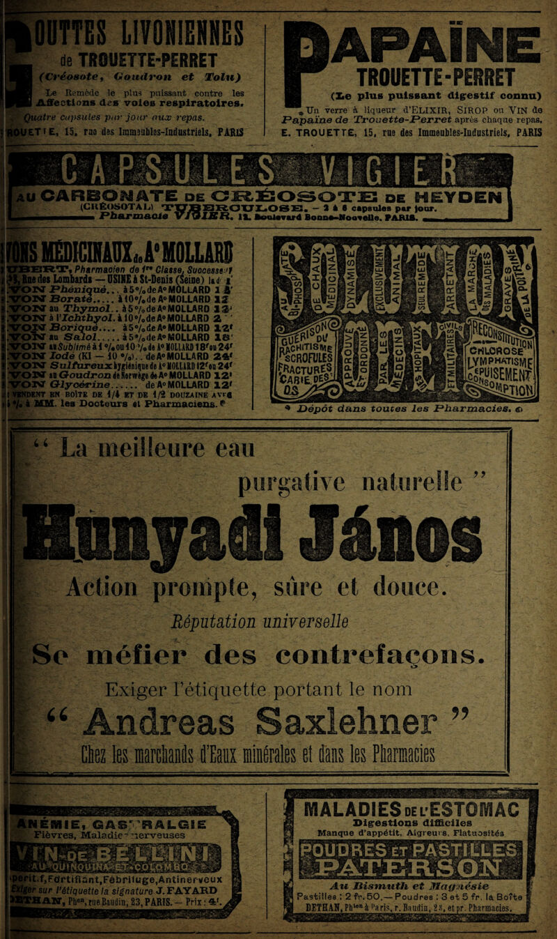 UTTES MIENNES le TROUETTE-PERRET (Créosote, Goudron et Tolu) Le Remède le plus puissant contre les Affections des voies respiratoires. j , Quatre capsules par jour aux repas. • ROUET t E, 15, rao des Immsublss-Industriels, PARIS mm P (Le plus puissant digestif connu) „Un verre à liqueur d’ELIXIR, SIROP ou VlN de Papaïne de Trouette-Perret après chaque repas. E. TROU ET TE, 15, rue des Immeubles-Industriels, PARIS APAINE ■ TROUETTE-PERRET •— IJ* u CARBONATE de CRÉOSOTE de HEYDEN (CIIÉOSOTAL.) T33TJQEIR.OXJIL.OSE:. - a * « capsules par Jour. Bonne-Nouvelle. PARIE. smUDU'HOlLIIII JERT, Pharmacien de 1n Classe, Successeur lue des Lombards — USINE à St-Denis (seine) lui i PV Phèniquê... à 5% de A0 MOLLARD 1 Â' INT Borate.à 10% de A® MOLLARD 12 ON au Thymol., à 5% de A0 MOLLARD 12J ONT à Ylchthyol. à 10<>/ode A°MOLURO 2 ' VON Boriqué.... à5»/0<ie A® MOLLARD 12» .VOISTau Salol.à 5*/0 de A® MOLLARD 1©' .VON h Sublim é à 1 ®/* ou i 0 »/• de A0 MOLLARD 18»ou 24» .VON Iodé (Kl - 10 •/•>.. de A® MOLLARD 24» VONT SuJ/üreuxiygiAniquede A® MOLLARD I2»oq 24» S.VON «GoudrondeRerwège4eA®MOLLARD 12* i VON Glycérine. de A® MOLLARD 12» , t VENDENT EN BOÎTE DE 4/4 ET DE 1/2 DOUZAINE AVTfl t » */0 à MM. les Docteurs et Pharmaciens. ** * Dépôt dans toutes les Pharmacies. « “ La meilleure eau purgative naturelle ” Ennyadl Jânos Action prompte, sûre et douce. Réputation universelle Se méfier des contrefaçons. Exiger l’étiquette portant le nom “ Andréas Saxlehner ” Chez les wgMs d’Eaux minérales et dans les Pharmacies -- ■ i EBHIEj GASTRALGIE Fièvres, Maladie-nerveuses rit.f,Fortifîant,Fèbriluge,Ân«:iner veux er sur P étiquette la signature J. FAYARD PH A JT, Phen, rue Baudin, 23, PARIS. — Prix : 4t.i MALADIES de l ESTOMAC Digestions difficiles Manque d’appétit, Aigreurs, Flatuosités POUDRES et PASTILLES Au Bismuth et Mctfpiésie Pastilles : 2 fr. 50.— Poudres : 3 et 5 fr. la Boîte DETHAS,Phlenà l’aris.r. Baudin, 23, etpr. Pharmacies.