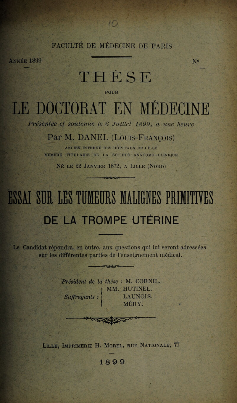 Année 1899 V » THÈSE POUR LE DOCTORAT EN MÉDECINE Présentée et soutenue le 6 Juillet 1899, à une heure Par M. DANEL (Louis-François) ANCIEN INTERNE DES HÔPITAUX DE LILLE MEMBRE TITULAIRE DE LA SOCIÉTÉ ANATOMO-CLINIQUE NÉ le 22 Janvier 1872, a Lille (Nord) .5 ESSAI SI LES TUEURS MALIGNES PRIMITIVES DE LA TROMPE UTÉRINE Le Candidat répondra, en outre, aux questions qui lui seront adressées sur les différentes parties de l’enseignement médical. ! ' ■ —- - Président de la thèse : M. CORNIL. ( MM. HUTINEL. Suffragants : < LAUNOIS. ( MÉRY. Lille, Imprimerie H. Morel, rue Nationale, 77