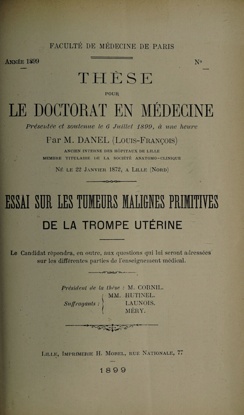 Année 1899 No THÈSE POUR LE DOCTORAT EN MÉDECINE Présentée et soutenue le 6 Juillet 1899, à une heure Par M. DANEL (Louis-François) ANCIEN INTERNE DES HÔPITAUX DE LILLE MEMBRE TITULAIRE DE LA SOCIÉTÉ ANATOMO-CLINIQUE Né le 22 Janvier 1872, a Lille (Nord) *©cxx^ ESSAI SUR LES TUMEURS DE LA TROMPE UTÉRINE Le Candidat répondra, on outre, aux questions qui lui seront adressées sur les différentes parties de l’enseignement médical. Président de la thèse : M. CORNIL. / MM. HUTINEL. Suffragants : j LAUNOIS. MÉRY. Lille, Imprimerie H. Morel, rue Nationale, lt % \ 18 9 9