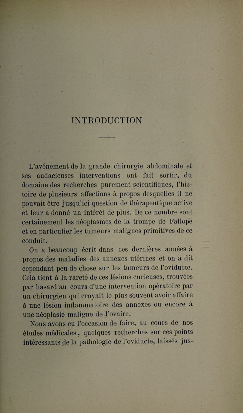 INTRODUCTION L’avénement de la grande chirurgie abdominale et ses audacieuses interventions ont fait sortir, du domaine des recherches purement scientifiques, l’his¬ toire de plusieurs affections à propos desquelles il ne pouvait être jusqu’ici question de thérapeutique active et leur a donné un intérêt de plus. De ce nombre sont certainement les néoplasmes de la trompe de Fallope et en particulier les tumeurs malignes primitives de ce conduit. On a beaucoup écrit dans ces dernières années à propos des maladies des annexes utérines et on a dit cependant peu de chose sur les tumeurs de Toviducte. Cela tient à la rareté de ces lésions curieuses, trouvées par hasard au cours d’une intervention opératoire par un chirurgien qui croyait le plus souvent avoir affaire à une lésion inflammatoire des annexes ou encore à une néoplasie maligne de l’ovaire. Nous avons eu l’occasion de faire, au cours de nos études médicales , quelques recherches sur ces points intéressants de la pathologie de l’oviducte, laissés jus-