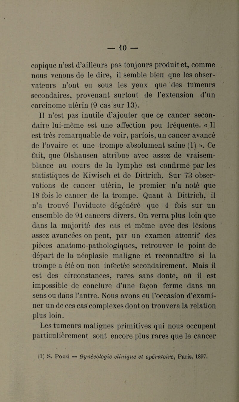 10 — copique n’est d’ailleurs pas toujours produit et, comme nous venons de le dire, il semble bien que les obser¬ vateurs n’ont eu sous les yeux que des tumeurs secondaires, provenant surtout de l’extension d’un carcinome utérin (9 cas sur 13). Il n’est pas inutile d’ajouter que ce cancer secon¬ daire lui-même est une affection peu fréquente. « Il est très remarquable de voir, parfois, un cancer avancé de l’ovaire et une trompe absolument saine (1) ». Ce fait, que Olshausen attribue avec assez de vraisem¬ blance au cours de la lymphe est confirmé par les statistiques de Kiwisch et de Dittrich. Sur 73 obser¬ vations de cancer utérin, le premier n’a noté que 18 fois le cancer de la trompe. Quant à Dittrich, il n’a trouvé l’oviducte dégénéré que 4 fois sur un ensemble de 94 cancers divers. On verra plus loin que dans la majorité des cas et même avec des lésions assez avancées on peut, par un examen attentif des pièces anatomo-pathologiques, retrouver le point de départ de la néoplasie maligne et reconnaître si la trompe a été ou non infectée secondairement. Mais il est des circonstances, rares sans doute, où il est impossible de conclure d’une façon ferme dans un sens ou dans l’autre. Nous avons eu l’occasion d’exami¬ ner un de ces cas complexes dont on trouvera la relation plus loin. Les tumeurs malignes primitives qui nous occupent particulièrement sont encore plus rares que le cancer