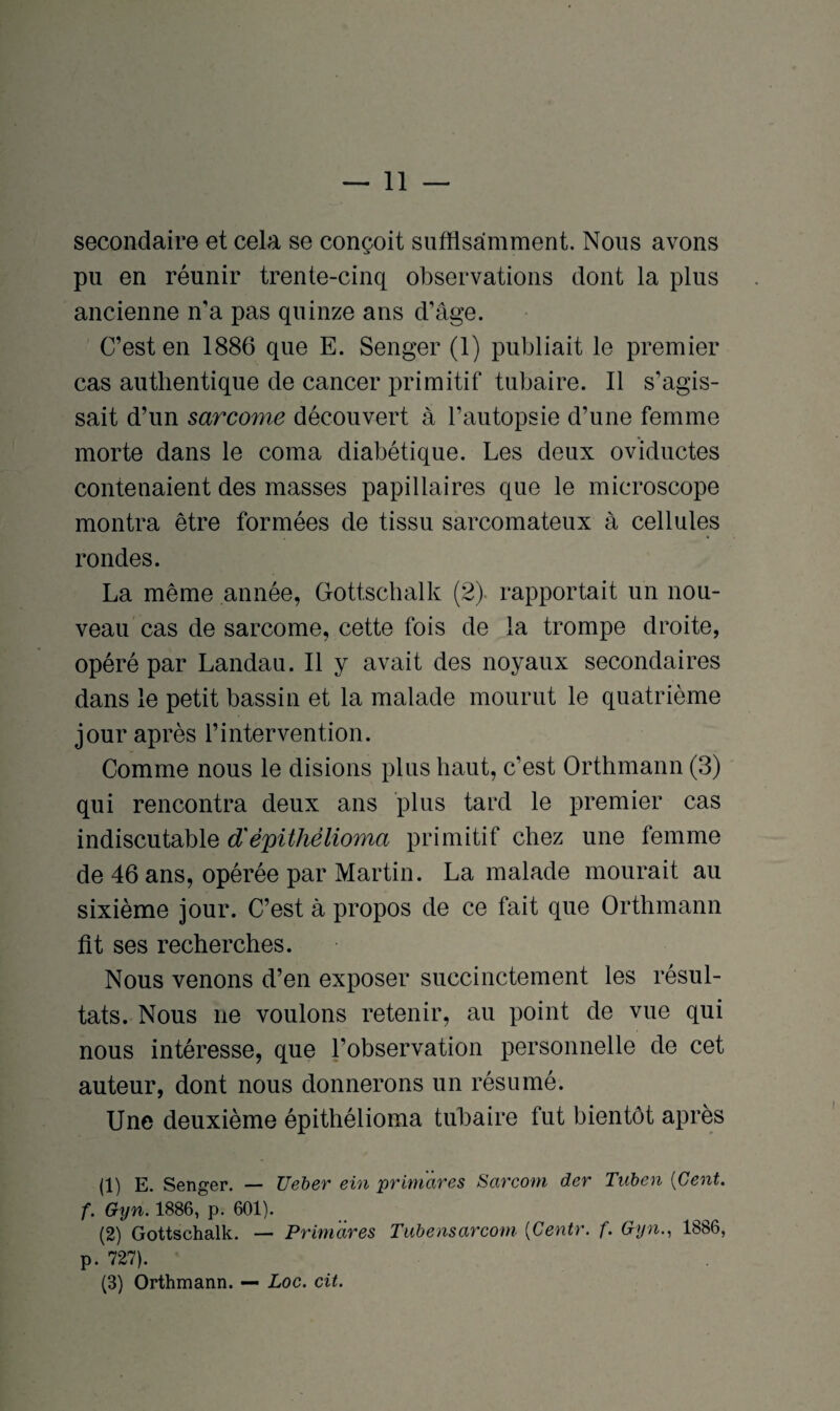 secondaire et cela se conçoit suffisamment. Nous avons pu en réunir trente-cinq observations dont la plus ancienne n’a pas quinze ans d’âge. C’est en 1886 que E. Senger (1) publiait le premier cas authentique de cancer primitif tubaire. Il s’agis¬ sait d’un sarcome découvert à l’autopsie d’une femme morte dans le coma diabétique. Les deux oviductes contenaient des masses papillaires que le microscope montra être formées de tissu sarcomateux à cellules rondes. La même année, Gottschalk (2). rapportait un nou¬ veau cas de sarcome, cette fois de la trompe droite, opéré par Landau. Il y avait des noyaux secondaires dans le petit bassin et la malade mourut le quatrième jour après l’intervention. Comme nous le disions plus haut, c’est Orthmann (3) qui rencontra deux ans plus tard le premier cas indiscutable d'èpithèlioma primitif chez une femme de 46 ans, opérée par Martin. La malade mourait au sixième jour. C’est à propos de ce fait que Orthmann fit ses recherches. Nous venons d’en exposer succinctement les résul¬ tats. Nous ne voulons retenir, au point de vue qui nous intéresse, que l’observation personnelle de cet auteur, dont nous donnerons un résumé. Une deuxième épithélioma tubaire fut bientôt après (1) E. Senger. — Ueber ein priniàres Sarcom der Tuben {Cent, f. Gyn. 1886, p. 601). (2) Gottschalk. — Primàres Tubensarcom [Centr. f. Gyn., 1886, p. 727). (3) Orthmann. — Loc. cit.