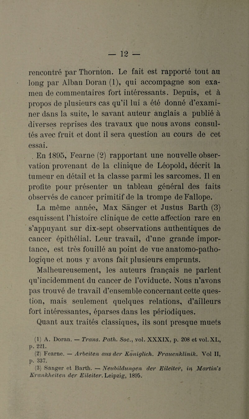 rencontré par Thornton. Le fait est rapporté tout au long par Alban Doran (1), qui accompagne son exa¬ men de commentaires fort intéressants. Depuis, et à propos de plusieurs cas qu’il lui a été donné d’exami¬ ner dans la suite, le savant auteur anglais a publié à diverses reprises des travaux que nous avons consul¬ tés avec fruit et dont il sera question au cours de cet essai. . En 1895, Fearne (2) rapportant une nouvelle obser¬ vation provenant de la clinique de Léopold, décrit la tumeur en détail et la classe parmi les sarcomes. Il en profite pour présenter un tableau général des faits observés de cancer primitif de la trompe deFallope. La même année, Max Sanger et Justus Barth (3) esquissent l’histoire clinique de cette affection rare en s’appuyant sur dix-sept observations authentiques de cancer épithélial. Leur travail, d’une grande impor¬ tance, est très fouillé au point de vue anatomo-patho¬ logique et nous y avons fait plusieurs emprunts. Malheureusement, les auteurs français ne parlent qu’incidemment du cancer de l’oviducte. Nous n’avons pas trouvé de travail d’ensemble concernant cette ques¬ tion, mais seulement quelques relations, d’ailleurs fort intéressantes, éparses dans les périodiques. Quant aux traités classiques, iis sont presque muets (1) A. Doran. — Trans. Path. Soc., vol. XXXIX, p. 208 et vol.XL, p. 221. (2) Fearne. — Arbeiten aus der Koniglich. Frauenklinik. Vol II, p. 337. (3) Sanger et Barth. — Neubildungen der Eileiter, in Martin's Krankheiten der Eileiter. Leipzig, 1895.