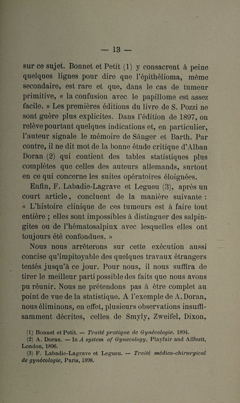 sur ce sujet. Bonnet et Petit (1) y consacrent à peine quelques lignes pour dire que l’épithélioma, même secondaire, est rare et que, dans le cas de tumeur primitive, « la confusion avec le papillome est assez facile. » Les premières éditions du livre de S. Pozzi ne sont guère plus explicites. Dans l’édition de 1897, on relève pourtant quelques indications et, en particulier, l’auteur signale le mémoire de Sânger et Barth. Par contre, il ne dit mot de la bonne étude critique d’Alban Doran (2) qui contient des tables statistiques plus complètes que celles des auteurs allemands, surtout en ce qui concerne les suites opératoires éloignées. Enfin, F. Labadie-Lagrave et Legueu (3), après un court article, concluent de la manière suivante : « L’histoire clinique de ces tumeurs est à faire tout entière ; elles sont impossibles à distinguer des salpin¬ gites ou de l’hématosalpinx avec lesquelles elles ont toujours été confondues. » Nous nous arrêterons sur cette exécution aussi concise qu’impitoyable des quelques travaux étrangers tentés jusqu’à ce jour. Pour nous, il nous suffira de tirer le meilleur parti possible des faits que nous avons pu réunir. Nous ne prétendons pas à être complet au point de vue de la statistique. A l’exemple de A. Doran, nous éliminons, en effet, plusieurs observations insuffi¬ samment décrites, celles, de Smyly, Zweifel, Dixon, (1) Bonnet et Petit. — Traité pratique de Gynécologie. 1894. (2) A. Doran. — In A System of Gynecology, Playfair and Allbutt, London, 1896. (3) F. Labadie-Lagrave et Legueu. — Traité médico-chirurgical de gynécologie, Paris, 1898.