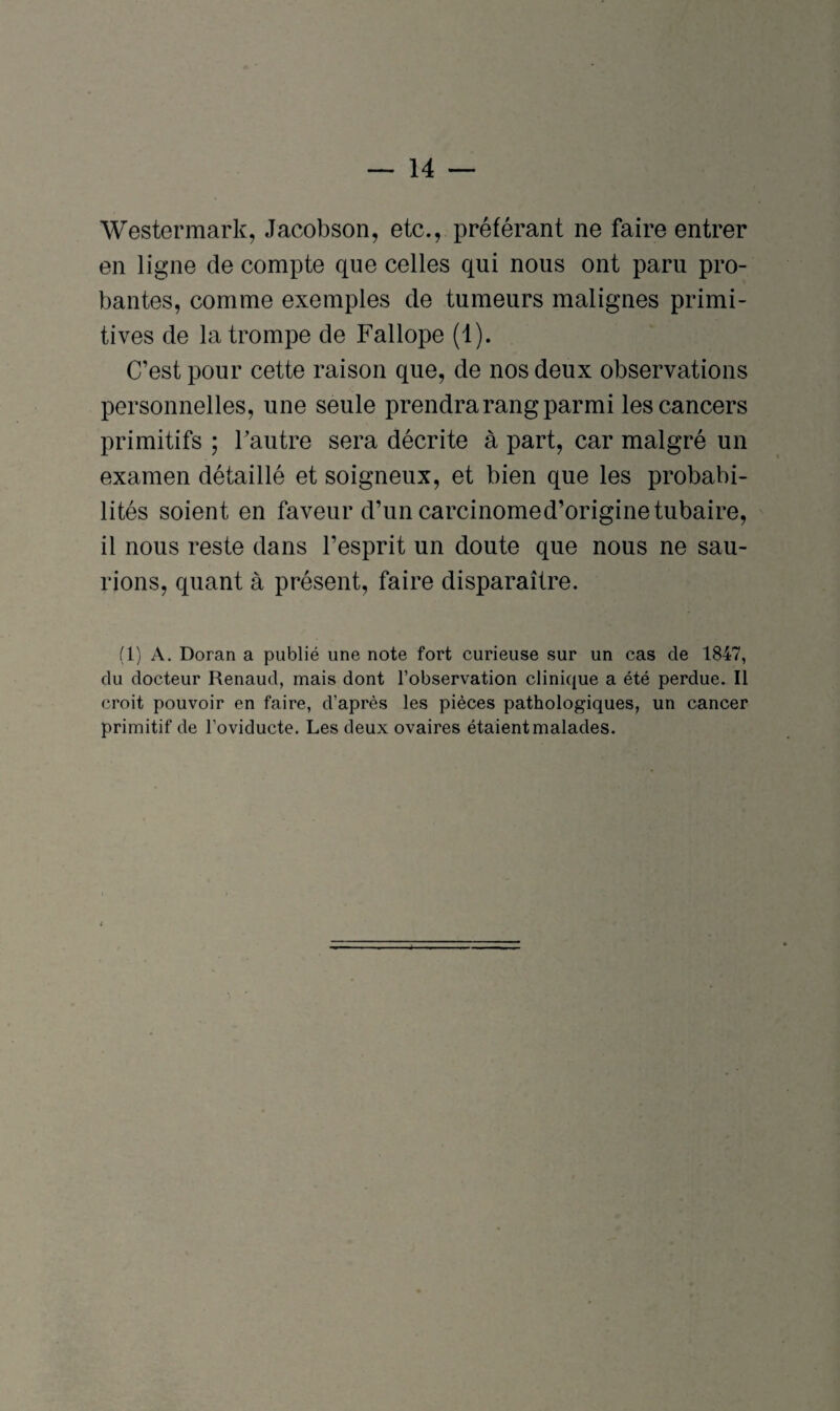 Westennark, Jacobson, etc., préférant ne faire entrer en ligne de compte que celles qui nous ont paru pro¬ bantes, comme exemples de tumeurs malignes primi¬ tives de la trompe de Fallope (1). C’est pour cette raison que, de nos deux observations personnelles, une seule prendra rang parmi les cancers primitifs ; l’autre sera décrite à part, car malgré un examen détaillé et soigneux, et bien que les probabi¬ lités soient en faveur d’un carcinomed’originetubaire, il nous reste dans l’esprit un doute que nous ne sau¬ rions, quant à présent, faire disparaître. (1) A. Doran a publié une note fort curieuse sur un cas de 1847, du docteur Renaud, mais dont l’observation clinique a été perdue. Il croit pouvoir en faire, d’après les pièces pathologiques, un cancer primitif de l’oviducte. Les deux ovaires étaient malades.